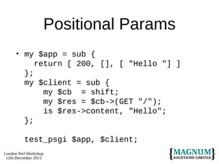 London Perl Workshop
12th December 2015
Positional Params
• my $app = sub {
return [ 200, [], [ "Hello "] ]
};
my $client = sub {
my $cb = shift;
my $res = $cb->(GET "/");
is $res->content, "Hello";
};
test_psgi $app, $client;
 