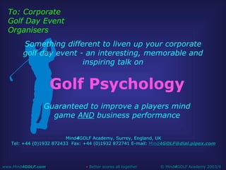 Golf Psychology Guaranteed to improve a players mind game  AND  business performance Mind 4 GOLF Academy, Surrey, England, UK Tel: +44 (0)1932 872433  Fax: +44 (0)1932 872741 E-mail:  Mind 4 [email_address] Something different to liven up your corporate golf day event - an interesting, memorable and inspiring talk on To: Corporate Golf Day Event Organisers 