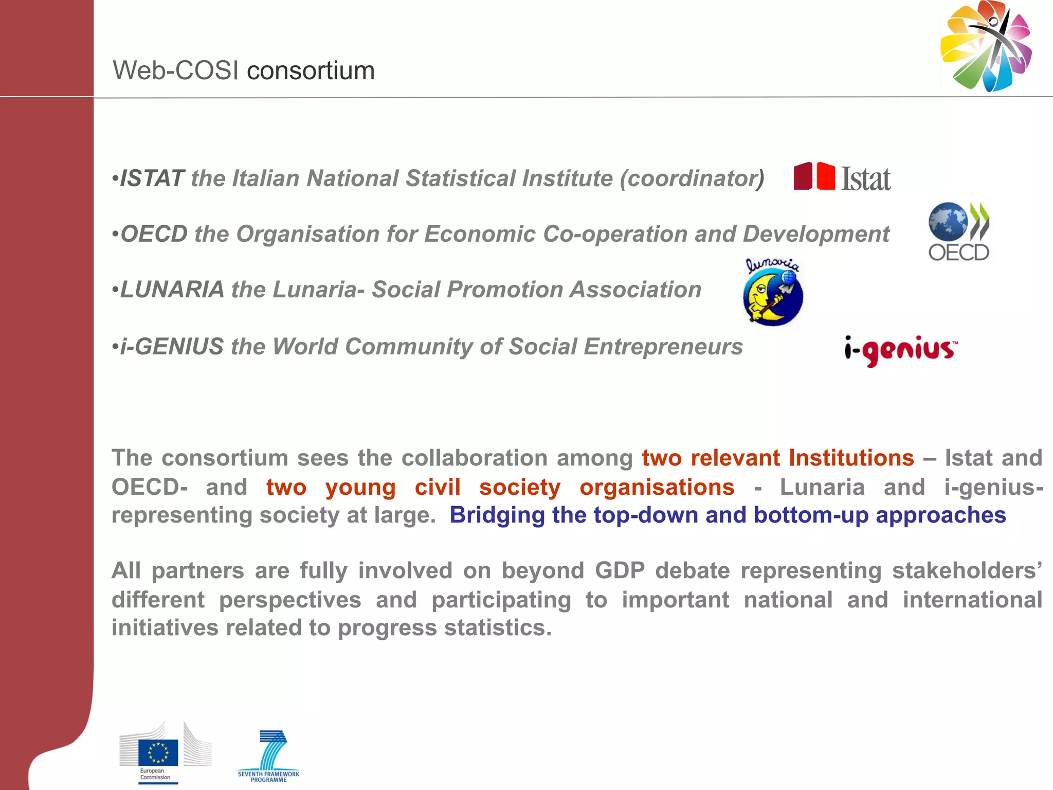 Web-COSI consortium

• ISTAT the Italian National Statistical Institute (coordinator)
• OECD the Organisation for Economic Co-operation and Development
• LUNARIA the Lunaria- Social Promotion Association
• i-GENIUS the World Community of Social Entrepreneurs

The consortium sees the collaboration among two relevant Institutions – Istat and
OECD- and two young civil society organisations - Lunaria and i-geniusrepresenting society at large. Bridging the top-down and bottom-up approaches
All partners are fully involved on beyond GDP debate representing stakeholders’
different perspectives and participating to important national and international
initiatives related to progress statistics.

 