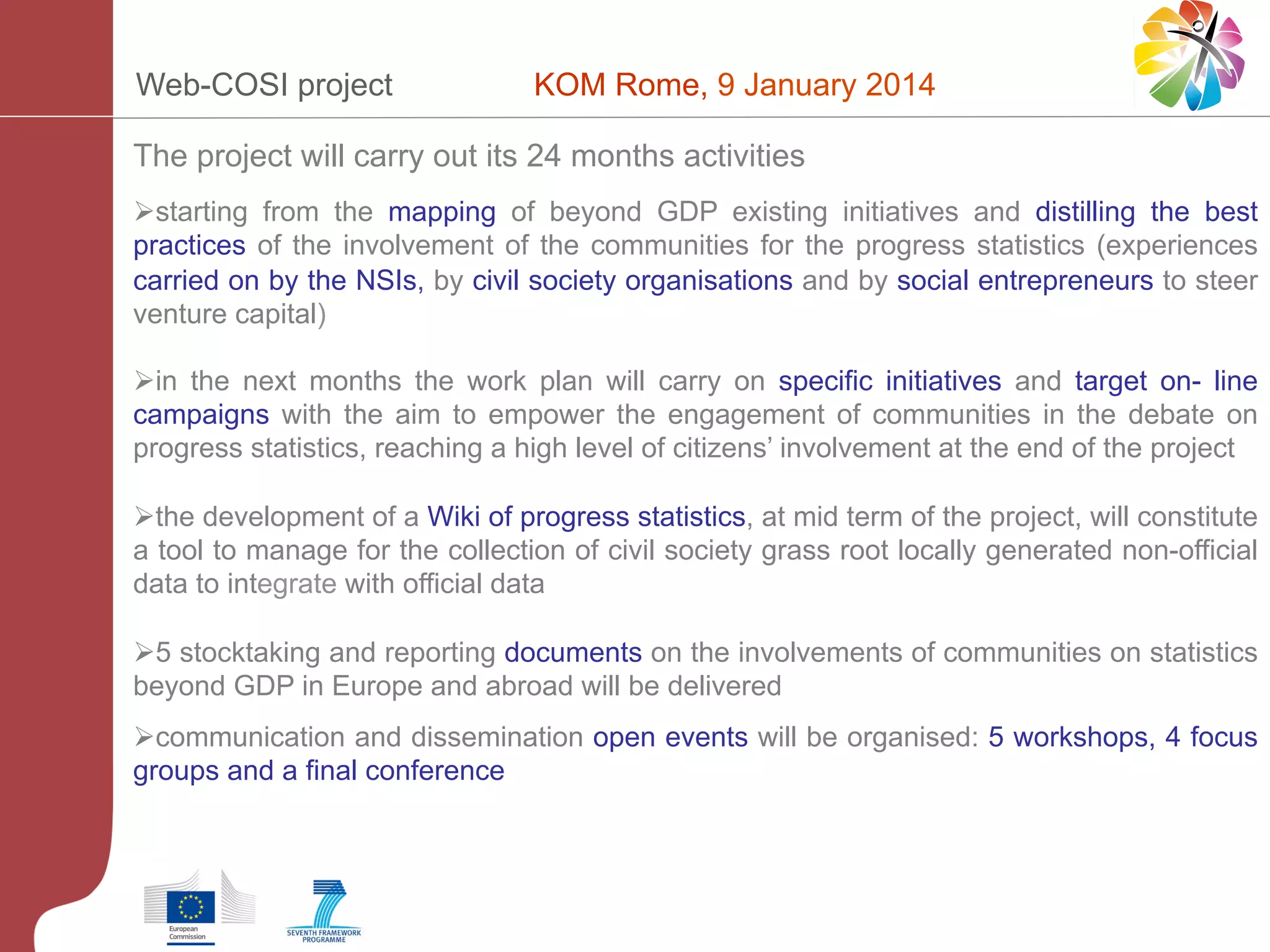 Web-COSI project

KOM Rome, 9 January 2014

The project will carry out its 24 months activities
Ø starting from the mapping of beyond GDP existing initiatives and distilling the best
practices of the involvement of the communities for the progress statistics (experiences
carried on by the NSIs, by civil society organisations and by social entrepreneurs to steer
venture capital)
Ø in the next months the work plan will carry on specific initiatives and target on- line
campaigns with the aim to empower the engagement of communities in the debate on
progress statistics, reaching a high level of citizens’ involvement at the end of the project
Ø the development of a Wiki of progress statistics, at mid term of the project, will constitute
a tool to manage for the collection of civil society grass root locally generated non-official
data to integrate with official data
Ø 5 stocktaking and reporting documents on the involvements of communities on statistics
beyond GDP in Europe and abroad will be delivered
Ø communication and dissemination open events will be organised: 5 workshops, 4 focus
groups and a final conference

 