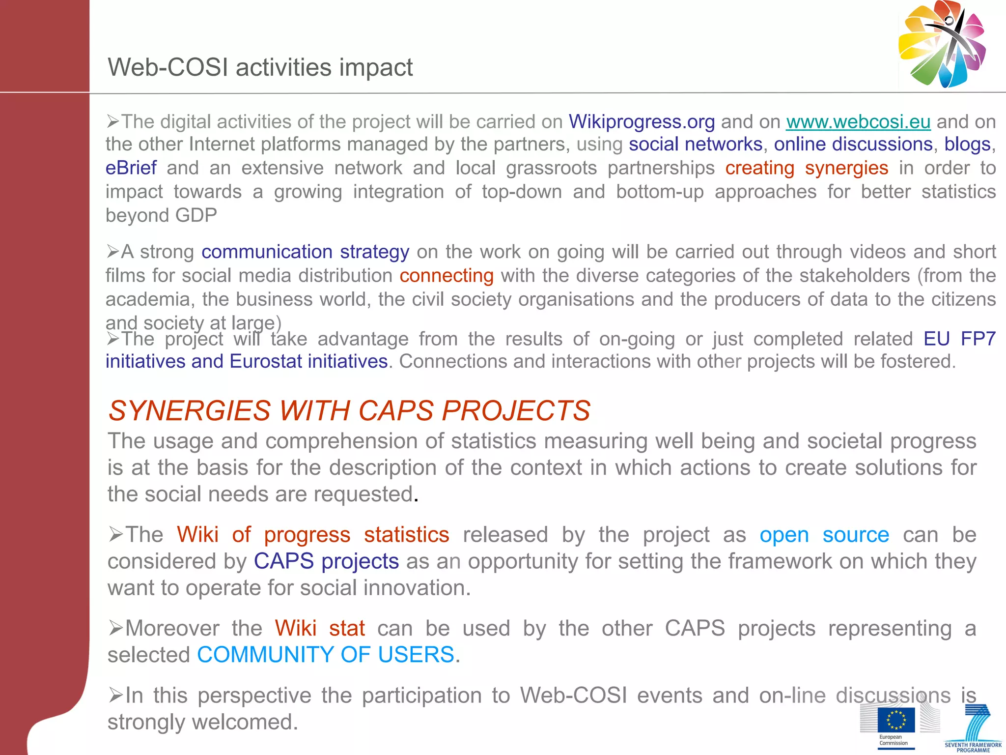 Web-COSI activities impact
Ø The digital activities of the project will be carried on Wikiprogress.org and on www.webcosi.eu and on
the other Internet platforms managed by the partners, using social networks, online discussions, blogs,
eBrief and an extensive network and local grassroots partnerships creating synergies in order to
impact towards a growing integration of top-down and bottom-up approaches for better statistics
beyond GDP
Ø A strong communication strategy on the work on going will be carried out through videos and short
films for social media distribution connecting with the diverse categories of the stakeholders (from the
academia, the business world, the civil society organisations and the producers of data to the citizens
and society at large)
Ø The project will take advantage from the results of on-going or just completed related EU FP7
initiatives and Eurostat initiatives. Connections and interactions with other projects will be fostered.

SYNERGIES WITH CAPS PROJECTS
The usage and comprehension of statistics measuring well being and societal progress
is at the basis for the description of the context in which actions to create solutions for
the social needs are requested.
Ø The Wiki of progress statistics released by the project as open source can be
considered by CAPS projects as an opportunity for setting the framework on which they
want to operate for social innovation.
Ø Moreover the Wiki stat can be used by the other CAPS projects representing a
selected COMMUNITY OF USERS.
Ø In this perspective the participation to Web-COSI events and on-line discussions is
strongly welcomed.

 