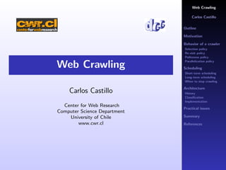 Web Crawling

                                   Carlos Castillo

                              Outline

                              Motivation

                              Behavior of a crawler
                              Selection policy
                              Re-visit policy
                              Politeness policy
                              Parallelization policy
Web Crawling                  Scheduling
                              Short-term scheduling
                              Long-term scheduling
                              When to stop crawling

                              Architecture
    Carlos Castillo           History
                              Classiﬁcation
                              Implementation
  Center for Web Research
                              Practical issues
Computer Science Department
                              Summary
    University of Chile
        www.cwr.cl            References