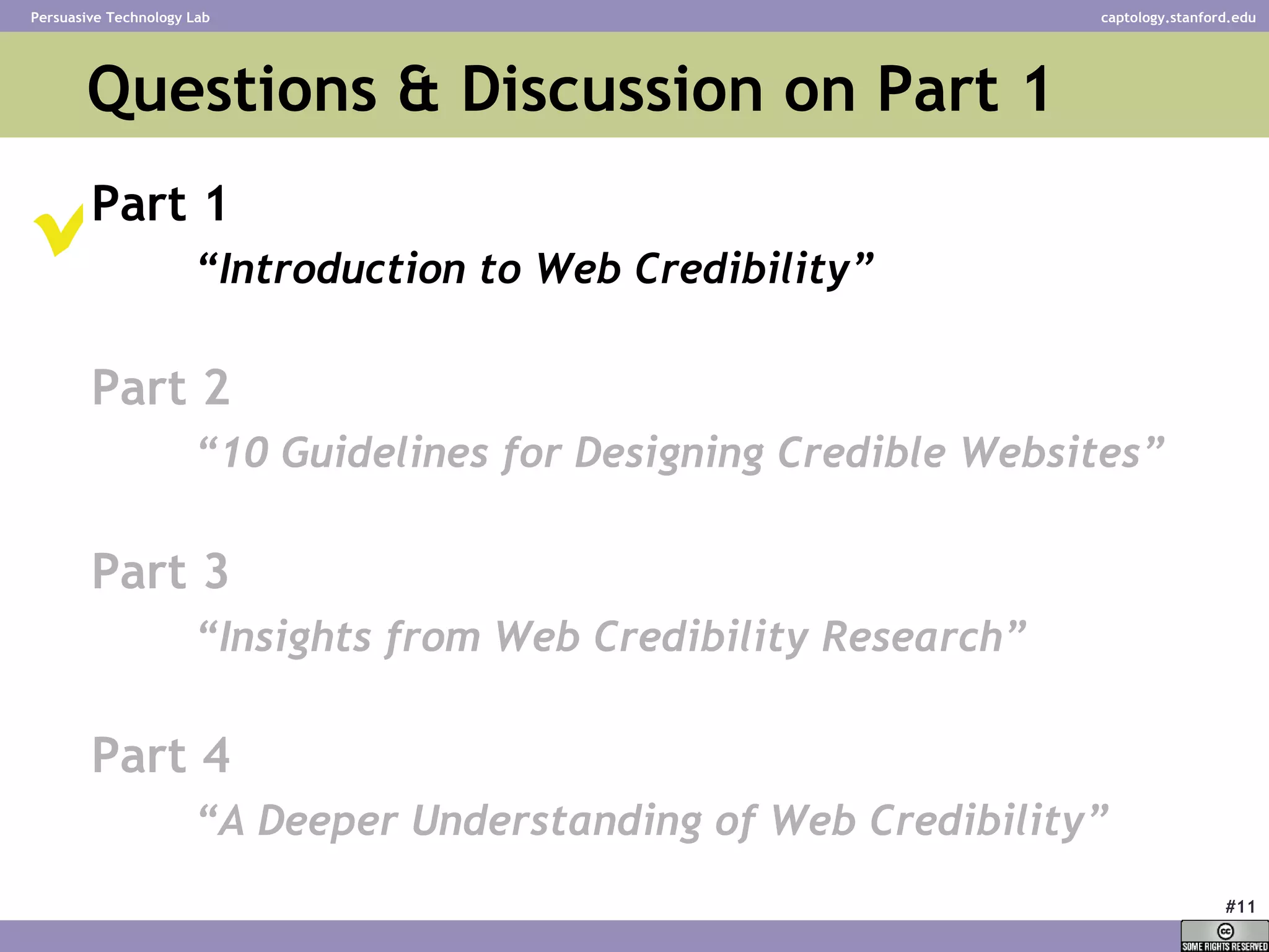 Questions & Discussion on Part 1  Part 1 “ Introduction to Web Credibility” Part 2 “ 10 Guidelines for Designing Credible Websites” Part 3 “ Insights from Web Credibility Research”   Part 4 “ A Deeper Understanding of Web Credibility”    