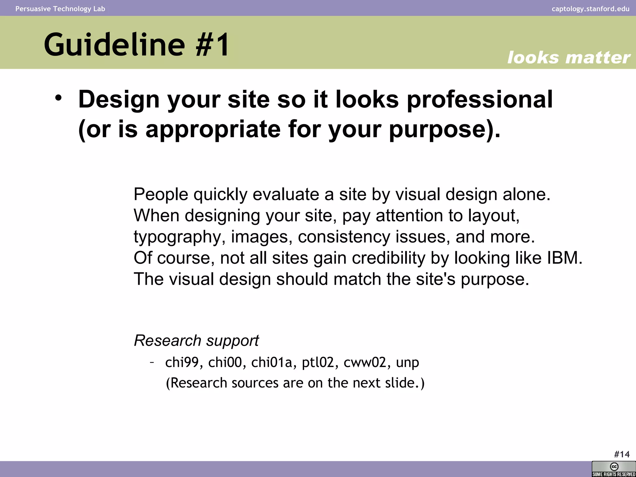 Guideline #1 Design your site so it looks professional  (or is appropriate for your purpose). People quickly evaluate a site by visual design alone.  When designing your site, pay attention to layout, typography, images, consistency issues, and more.  Of course, not all sites gain credibility by looking like IBM. The visual design should match the site's purpose . Research support chi99, chi00, chi01a, ptl02, cww02, unp  (Research sources are on the next slide.) looks matter 