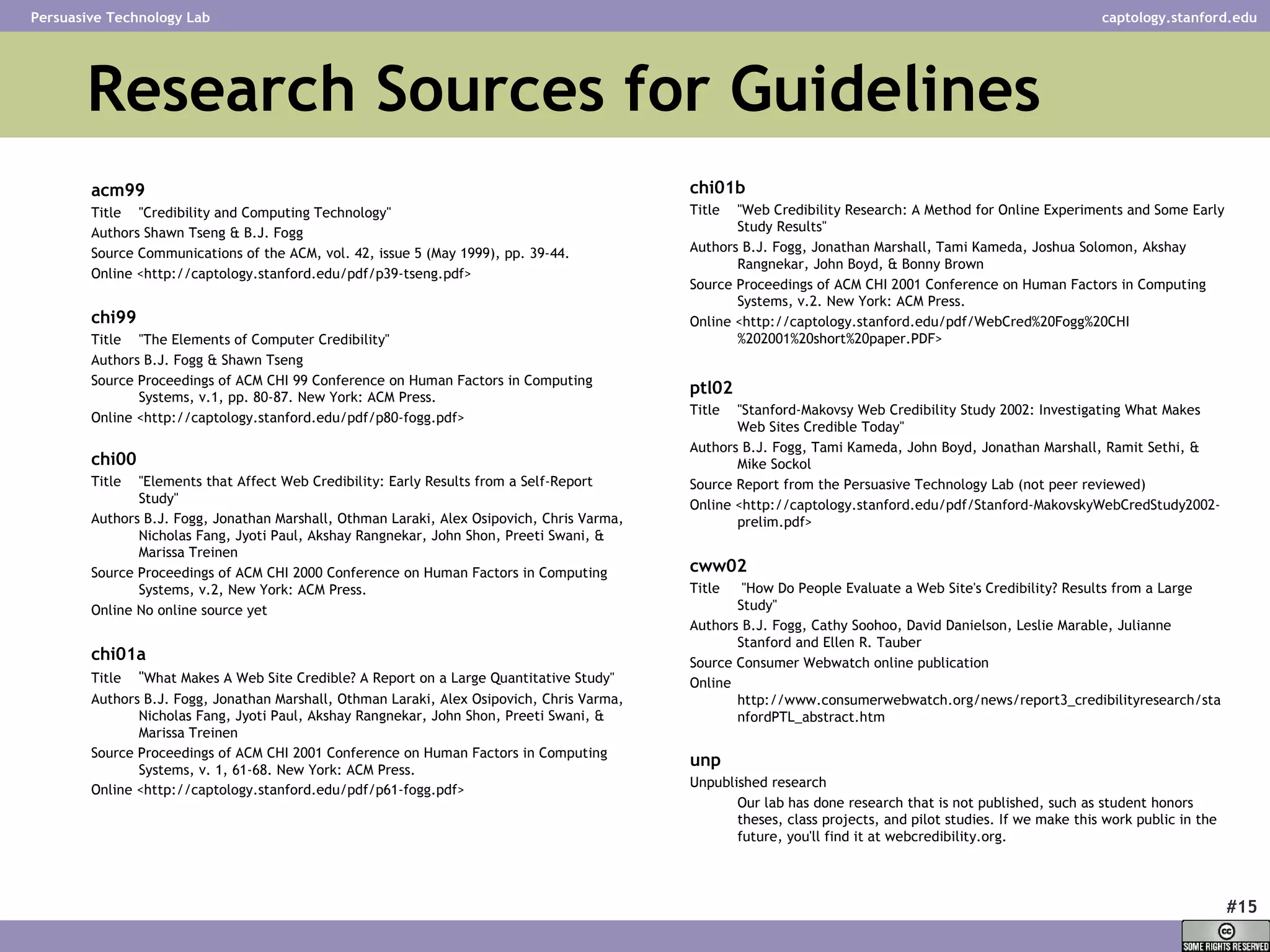 Research Sources for Guidelines acm99 Title  &quot;Credibility and Computing Technology&quot;  Authors Shawn Tseng & B.J. Fogg  Source Communications of the ACM, vol. 42, issue 5 (May 1999), pp. 39-44.  Online <http://captology.stanford.edu/pdf/p39-tseng.pdf>  chi99 Title  &quot;The Elements of Computer Credibility&quot;  Authors B.J. Fogg & Shawn Tseng  Source Proceedings of ACM CHI 99 Conference on Human Factors in Computing Systems, v.1, pp. 80-87. New York: ACM Press.  Online <http://captology.stanford.edu/pdf/p80-fogg.pdf>  chi00 Title  &quot;Elements that Affect Web Credibility: Early Results from a Self-Report Study&quot;  Authors B.J. Fogg, Jonathan Marshall, Othman Laraki, Alex Osipovich, Chris Varma, Nicholas Fang, Jyoti Paul, Akshay Rangnekar, John Shon, Preeti Swani, & Marissa Treinen  Source Proceedings of ACM CHI 2000 Conference on Human Factors in Computing Systems, v.2, New York: ACM Press.  Online No online source yet  chi01a Title   &quot; What Makes A Web Site Credible? A Report on a Large Quantitative Study&quot;  Authors B.J. Fogg, Jonathan Marshall, Othman Laraki, Alex Osipovich, Chris Varma, Nicholas Fang, Jyoti Paul, Akshay Rangnekar, John Shon, Preeti Swani, & Marissa Treinen  Source Proceedings of ACM CHI 2001 Conference on Human Factors in Computing Systems, v. 1, 61-68. New York: ACM Press.  Online <http://captology.stanford.edu/pdf/p61-fogg.pdf>   chi01b Title  &quot;Web Credibility Research: A Method for Online Experiments and Some Early Study Results&quot;  Authors B.J. Fogg, Jonathan Marshall, Tami Kameda, Joshua Solomon, Akshay Rangnekar, John Boyd, & Bonny Brown  Source Proceedings of ACM CHI 2001 Conference on Human Factors in Computing Systems, v.2. New York: ACM Press.  Online <http://captology.stanford.edu/pdf/WebCred%20Fogg%20CHI%202001%20short%20paper.PDF>  ptl02 Title  &quot;Stanford-Makovsy Web Credibility Study 2002: Investigating What Makes Web Sites Credible Today&quot;  Authors B.J. Fogg, Tami Kameda, John Boyd, Jonathan Marshall, Ramit Sethi, & Mike Sockol  Source Report from the Persuasive Technology Lab (not peer reviewed)  Online <http://captology.stanford.edu/pdf/Stanford-MakovskyWebCredStudy2002-prelim.pdf>  cww02 Title  &quot;How Do People Evaluate a Web Site's Credibility? Results from a Large Study&quot; Authors B.J. Fogg, Cathy Soohoo, David Danielson, Leslie Marable, Julianne Stanford and Ellen R. Tauber Source Consumer Webwatch online publication Online http://www.consumerwebwatch.org/news/report3_credibilityresearch/stanfordPTL_abstract.htm unp Unpublished research  Our lab has done research that is not published, such as student honors theses, class projects, and pilot studies. If we make this work public in the future, you'll find it at webcredibility.org.  