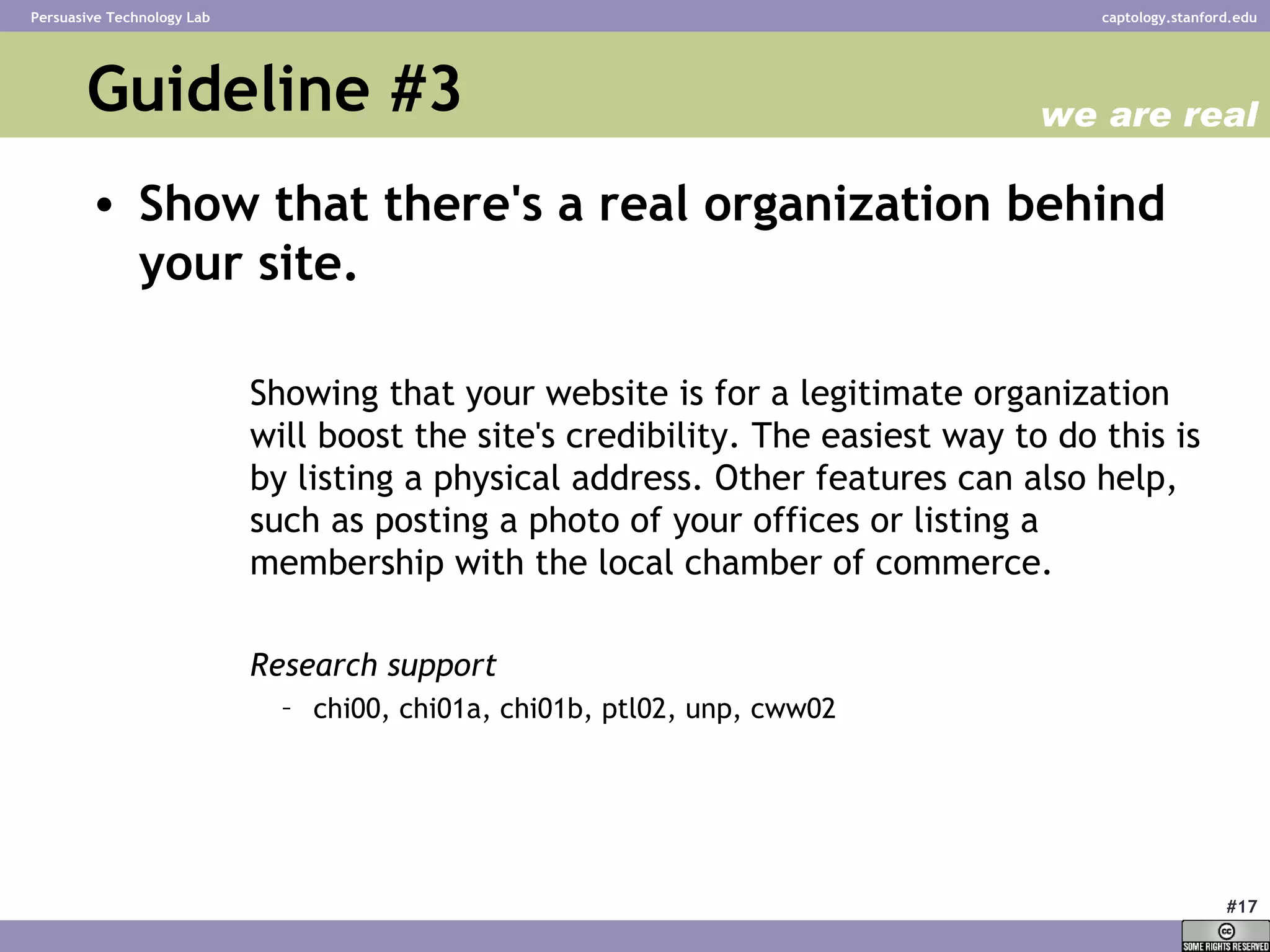 Guideline #3 Show that there's a real organization behind your site.   Showing that your website is for a legitimate organization will boost the site's credibility. The easiest way to do this is by listing a physical address. Other features can also help, such as posting a photo of your offices or listing a membership with the local chamber of commerce.  Research support chi00, chi01a, chi01b, ptl02, unp, cww02 we are real 