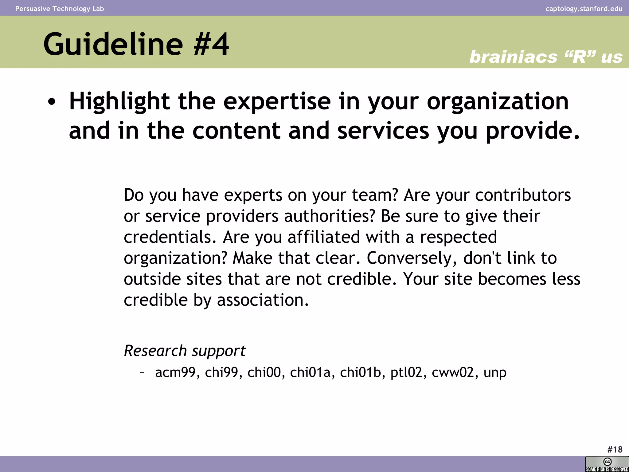 Guideline #4 Highlight the expertise in your organization and in the content and services you provide.   Do you have experts on your team? Are your contributors or service providers authorities? Be sure to give their credentials. Are you affiliated with a respected organization? Make that clear. Conversely, don't link to outside sites that are not credible. Your site becomes less credible by association.  Research support acm99, chi99, chi00, chi01a, chi01b, ptl02, cww02, unp  brainiacs “R” us 