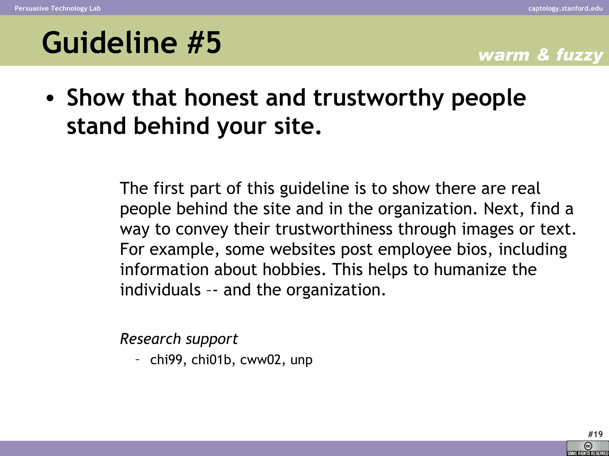 Guideline #5 Show that honest and trustworthy people stand behind your site. The first part of this guideline is to show there are real people behind the site and in the organization. Next, find a way to convey their trustworthiness through images or text. For example, some websites post employee bios, including information about hobbies. This helps to humanize the individuals –- and the organization. Research support chi99, chi01b, cww02, unp  warm & fuzzy 