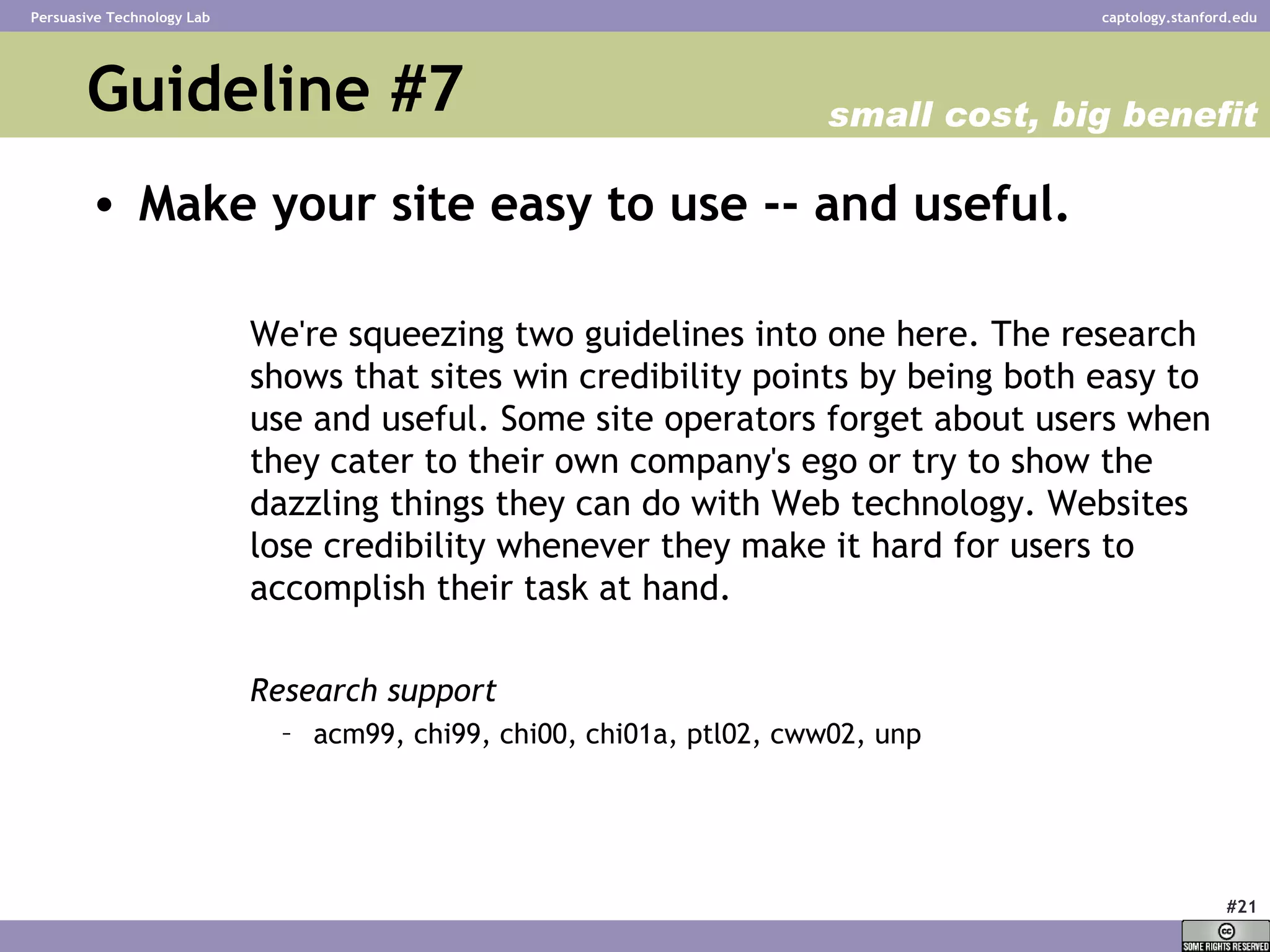 Guideline #7 Make your site easy to use -- and useful.   We're squeezing two guidelines into one here. The research shows that sites win credibility points by being both easy to use and useful. Some site operators forget about users when they cater to their own company's ego or try to show the dazzling things they can do with Web technology. Websites lose credibility whenever they make it hard for users to accomplish their task at hand. Research support acm99, chi99, chi00, chi01a, ptl02, cww02, unp  small cost, big benefit 