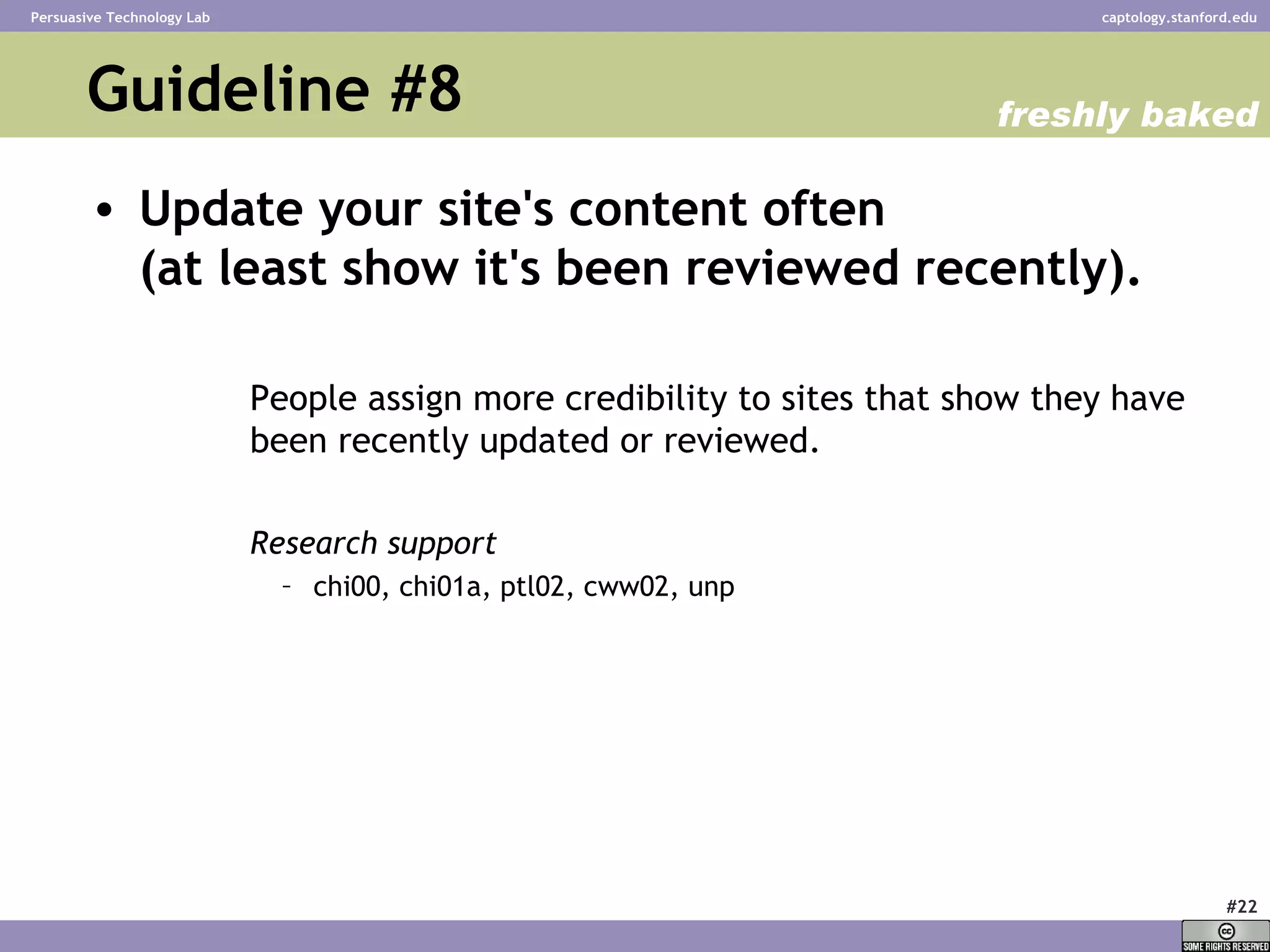 Guideline #8 Update your site's content often  (at least show it's been reviewed recently).   People assign more credibility to sites that show they have been recently updated or reviewed.  Research support chi00, chi01a, ptl02, cww02, unp  freshly baked 