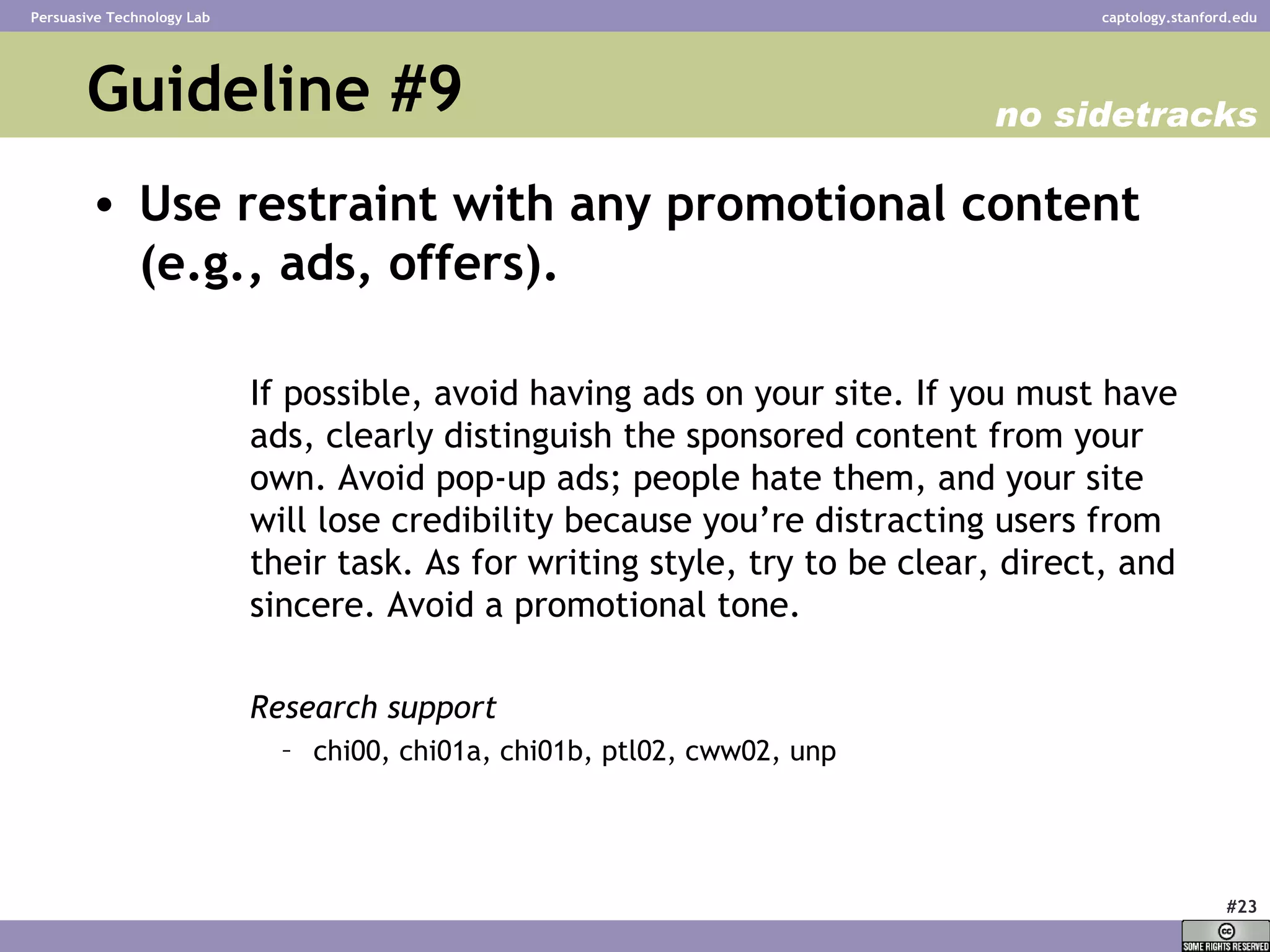 Guideline #9  Use restraint with any promotional content (e.g., ads, offers).   If possible, avoid having ads on your site. If you must have ads, clearly distinguish the sponsored content from your own. Avoid pop-up ads; people hate them, and your site will lose credibility because you’re distracting users from their task. As for writing style, try to be clear, direct, and sincere. Avoid a promotional tone.  Research support chi00, chi01a, chi01b, ptl02, cww02, unp  no sidetracks 