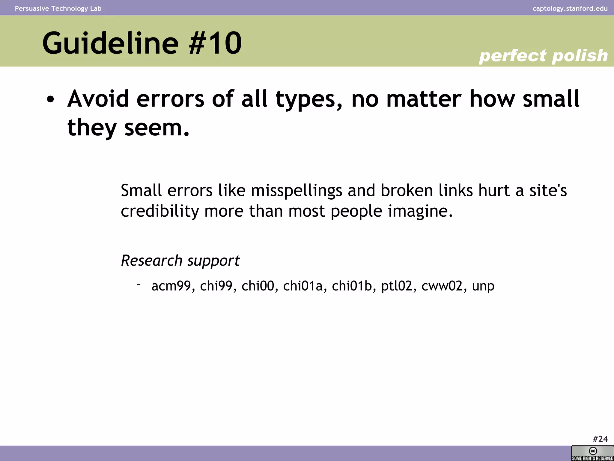Guideline #10 Avoid errors of all types, no matter how small they seem.   Small errors like misspellings and broken links hurt a site's credibility more than most people imagine.  Research support acm99, chi99, chi00, chi01a, chi01b, ptl02, cww02, unp   perfect polish 