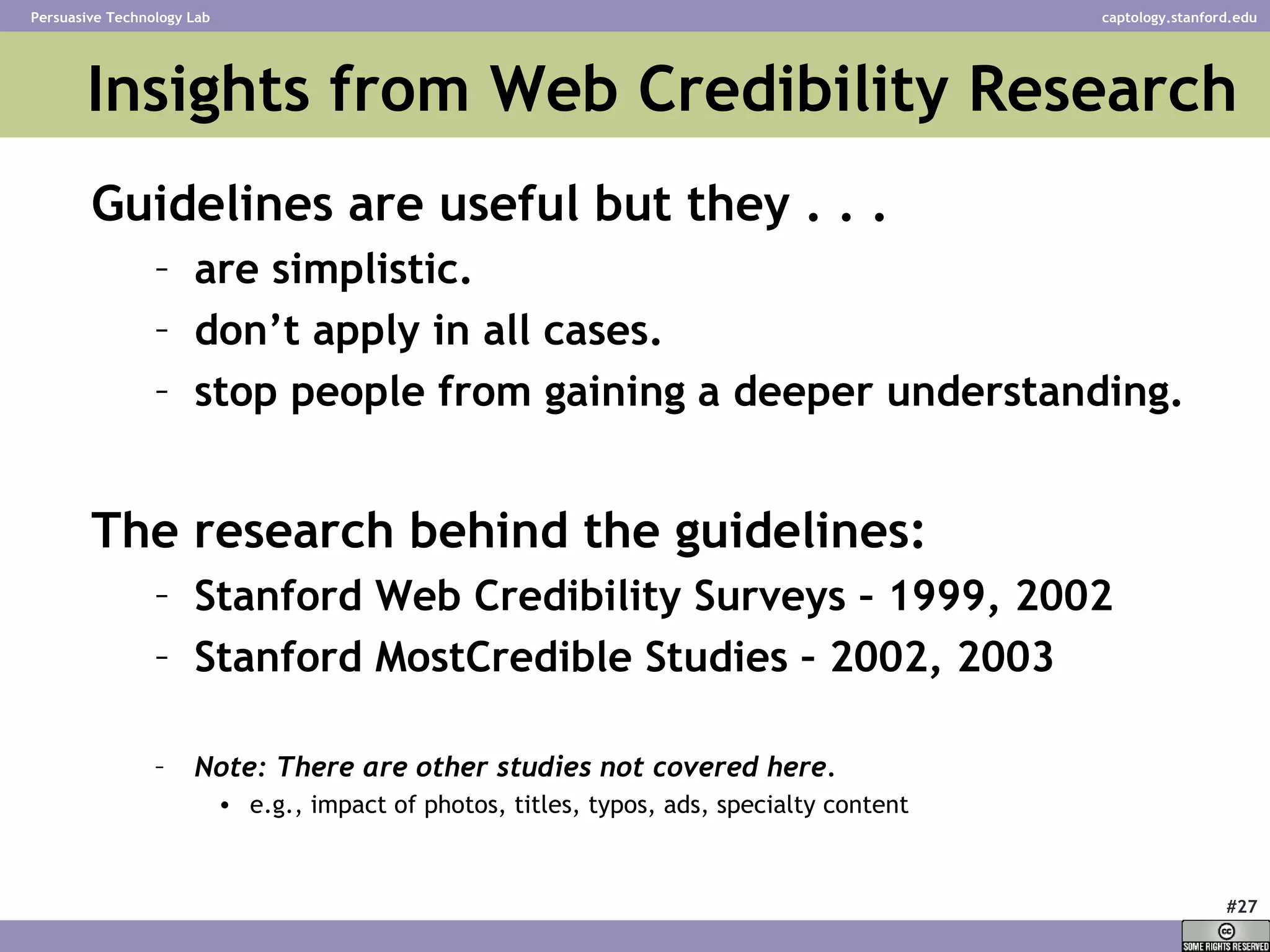 Insights from Web Credibility Research Guidelines are useful but they . . . are simplistic. don’t apply in all cases. stop people from gaining a deeper understanding. The research behind the guidelines: Stanford Web Credibility Surveys – 1999, 2002 Stanford MostCredible Studies – 2002, 2003 Note: There are other studies not covered here.   e.g., impact of photos, titles, typos, ads, specialty content 