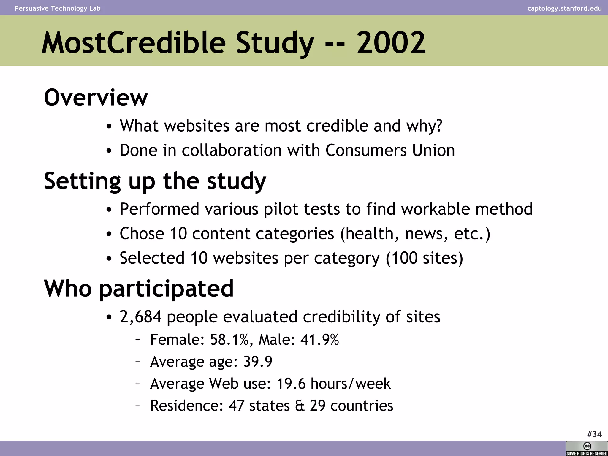 MostCredible Study -- 2002 Overview What websites are most credible and why? Done in collaboration with Consumers Union Setting up the study Performed various pilot tests to find workable method Chose 10 content categories (health, news, etc.) Selected 10 websites per category (100 sites) Who participated 2,684 people evaluated credibility of sites Female: 58.1%, Male: 41.9% Average age: 39.9  Average Web use: 19.6 hours/week  Residence: 47 states & 29 countries 