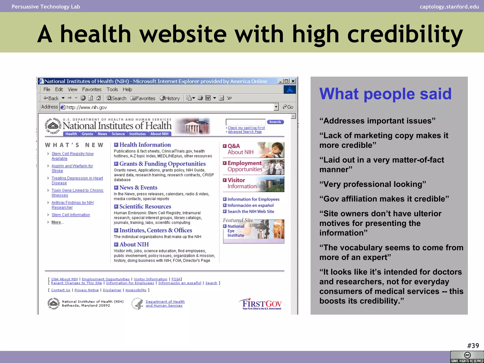 A health website with high credibility “ Addresses important issues” “ Lack of marketing copy makes it more credible” “ Laid out in a very matter-of-fact manner” “ Very professional looking” “ Gov affiliation makes it credible” “ Site owners don’t have ulterior motives for presenting the information” “ The vocabulary seems to come from more of an expert” “ It looks like it’s intended for doctors and researchers, not for everyday consumers of medical services -- this boosts its credibility.” What people said 