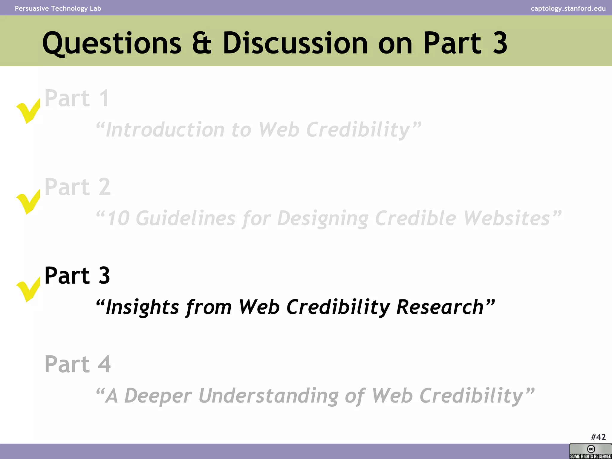 Questions & Discussion on Part 3  Part 1 “ Introduction to Web Credibility” Part 2 “ 10 Guidelines for Designing Credible Websites” Part 3 “ Insights from Web Credibility Research”   Part 4 “ A Deeper Understanding of Web Credibility”      