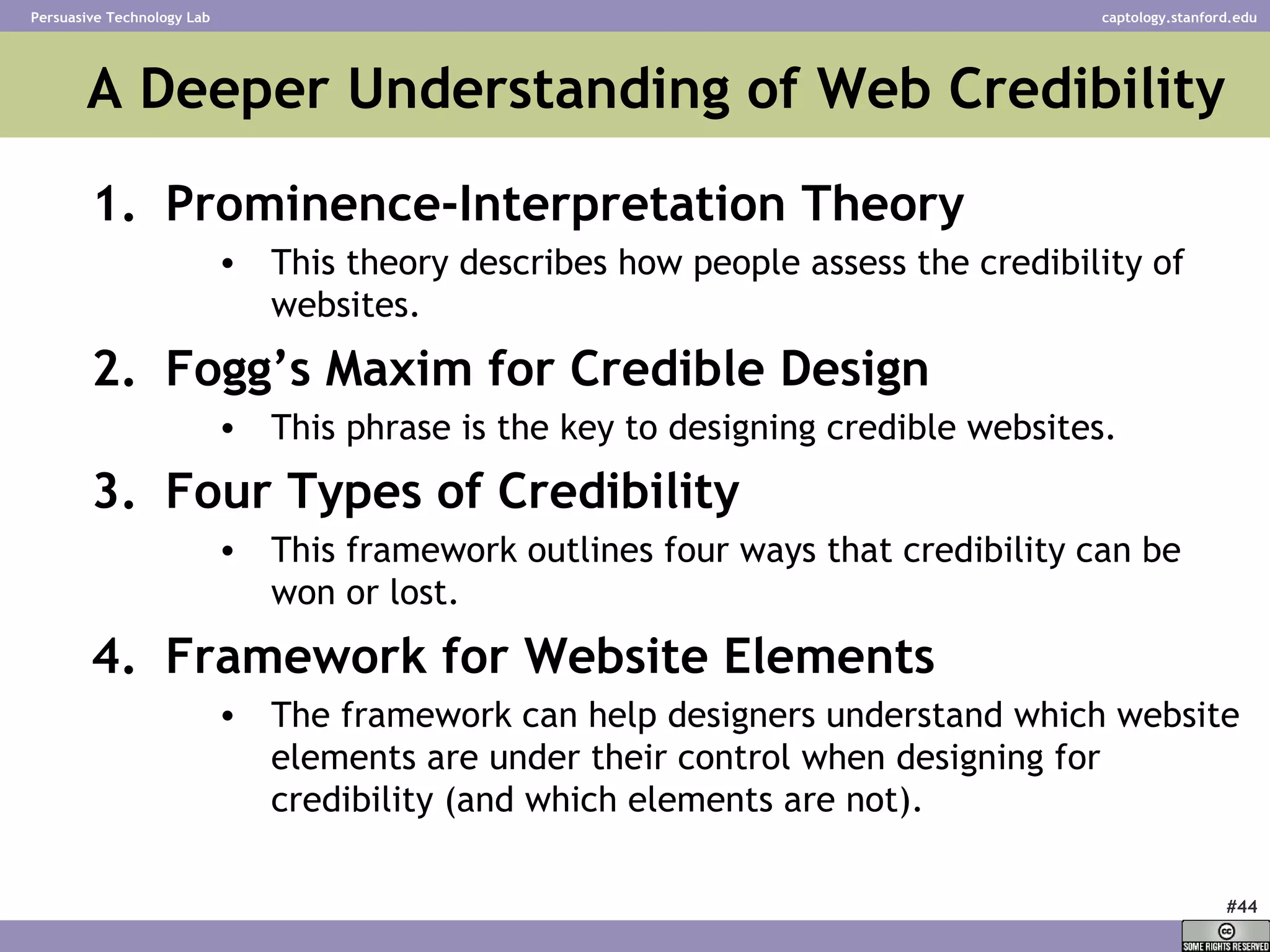 A Deeper Understanding of Web Credibility Prominence-Interpretation Theory This theory describes how people assess the credibility of websites.  Fogg’s Maxim for Credible Design This phrase is the key to designing credible websites. Four Types of Credibility This framework outlines four ways that credibility can be won or lost.  Framework for Website Elements The framework can help designers understand which website elements are under their control when designing for credibility (and which elements are not). 