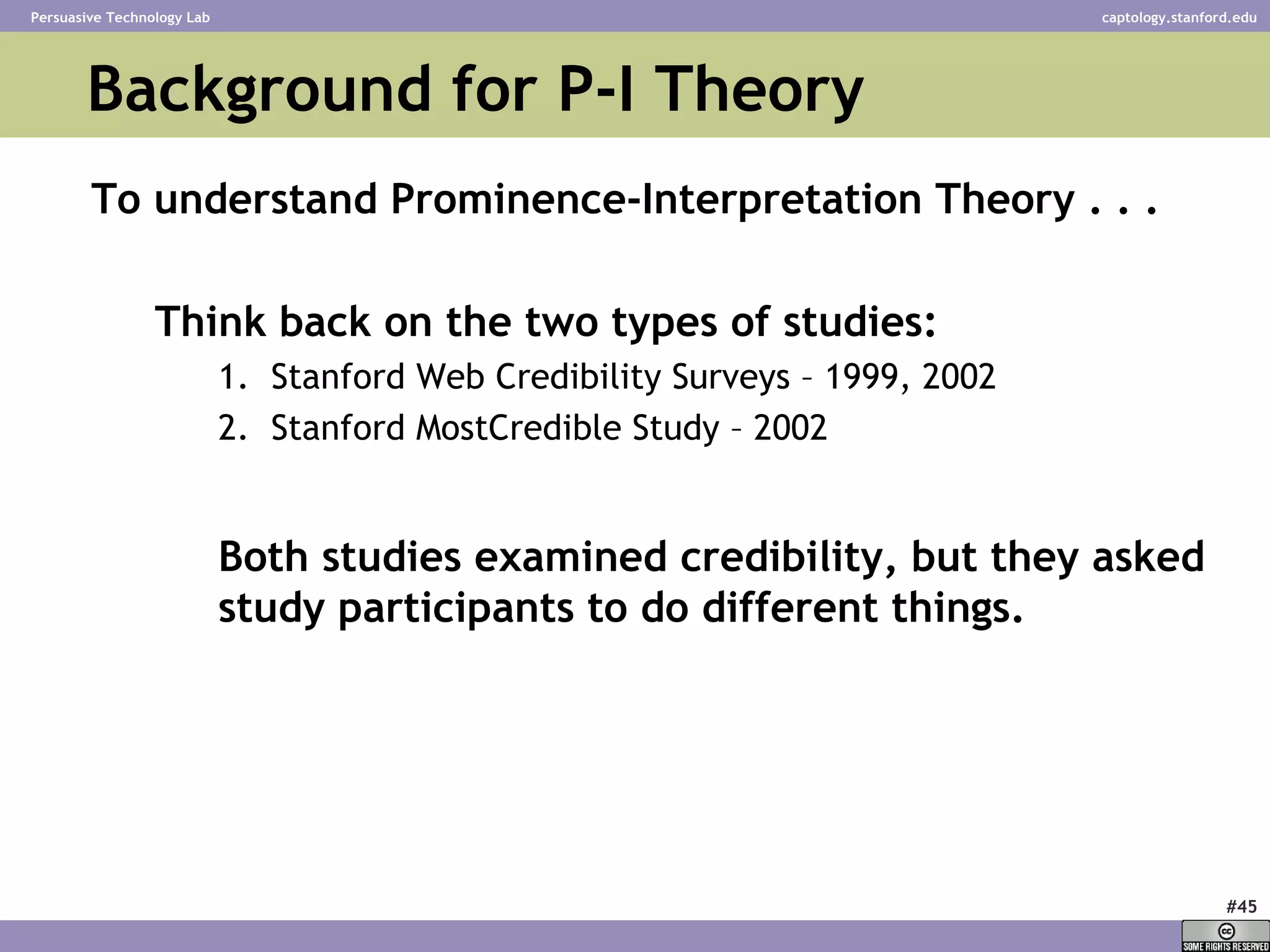 Background for P-I Theory To understand Prominence-Interpretation Theory . . .  Think back on the two types of studies: Stanford Web Credibility Surveys – 1999, 2002 Stanford MostCredible Study – 2002 Both studies examined credibility, but they asked study participants to do different things. 