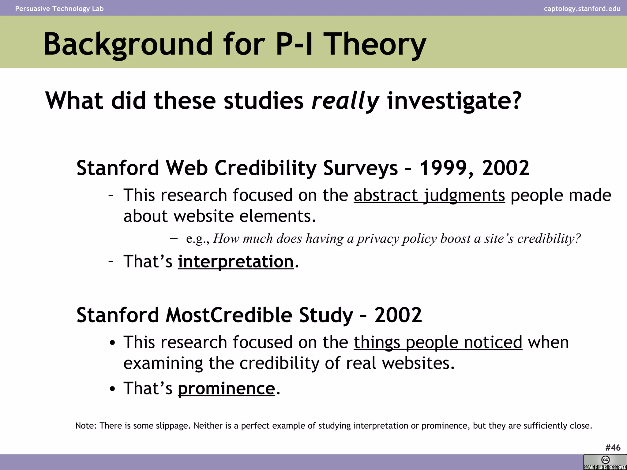 Background for P-I Theory What did these studies  really  investigate? Stanford Web Credibility Surveys – 1999, 2002 This research focused on the  abstract judgments  people made about website elements. e.g.,  How much does having a privacy policy boost a site’s credibility? That’s   interpretation . Stanford MostCredible Study – 2002 This research focused on the  things people noticed  when examining the credibility of real websites. That’s  prominence . Note: There is some slippage. Neither is a perfect example of studying interpretation or prominence, but they are sufficiently close. 