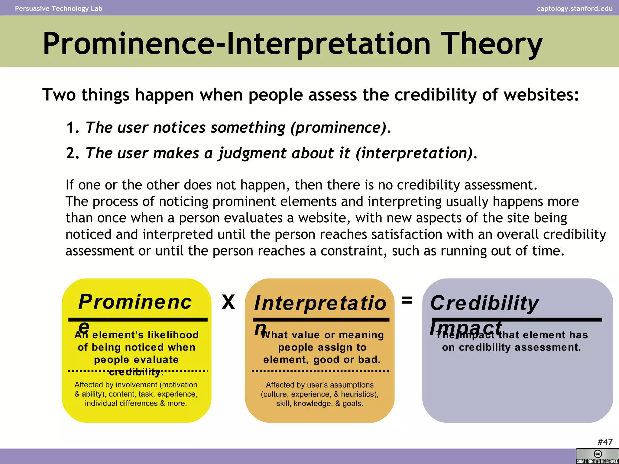 Two things happen when people assess the credibility of websites:   1.  The user notices something (prominence). 2.  The user makes a judgment about it (interpretation).   If one or the other does not happen, then there is no credibility assessment.  The process of noticing prominent elements and interpreting usually happens more than once when a person evaluates a website, with new aspects of the site being noticed and interpreted until the person reaches satisfaction with an overall credibility assessment or until the person reaches a constraint, such as running out of time.   Prominence-Interpretation Theory Prominence Interpretation Credibility Impact X = An element’s likelihood of being noticed when people evaluate credibility. What value or meaning people assign to element, good or bad. The impact that element has on credibility assessment. Affected by involvement (motivation & ability), content, task, experience, individual differences & more. Affected by user’s assumptions (culture, experience, & heuristics), skill, knowledge, & goals. 