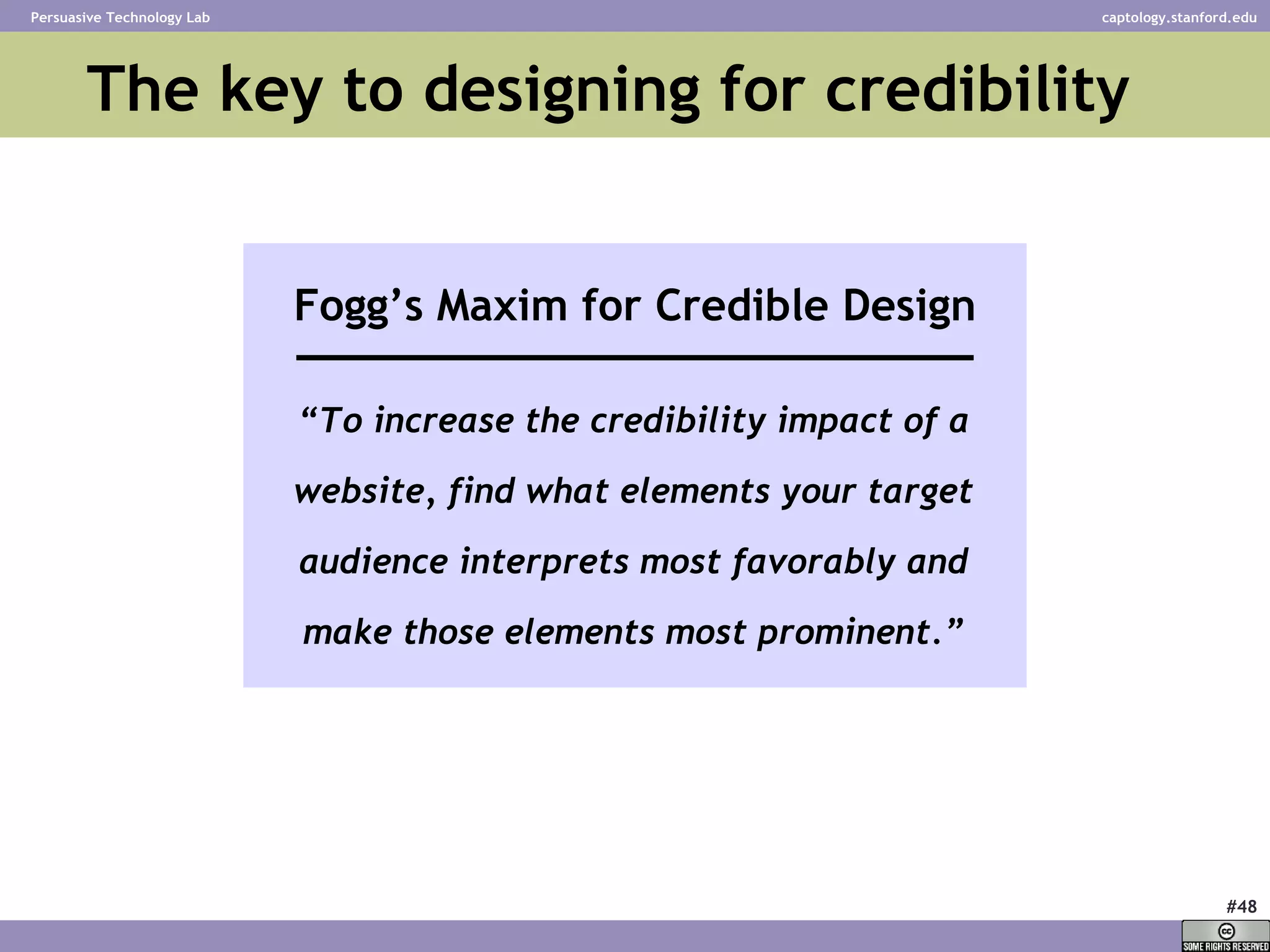 The key to designing for credibility “ To increase the credibility impact of a website, find what elements your target audience interprets most favorably and make those elements most prominent.” Fogg’s Maxim for Credible Design 
