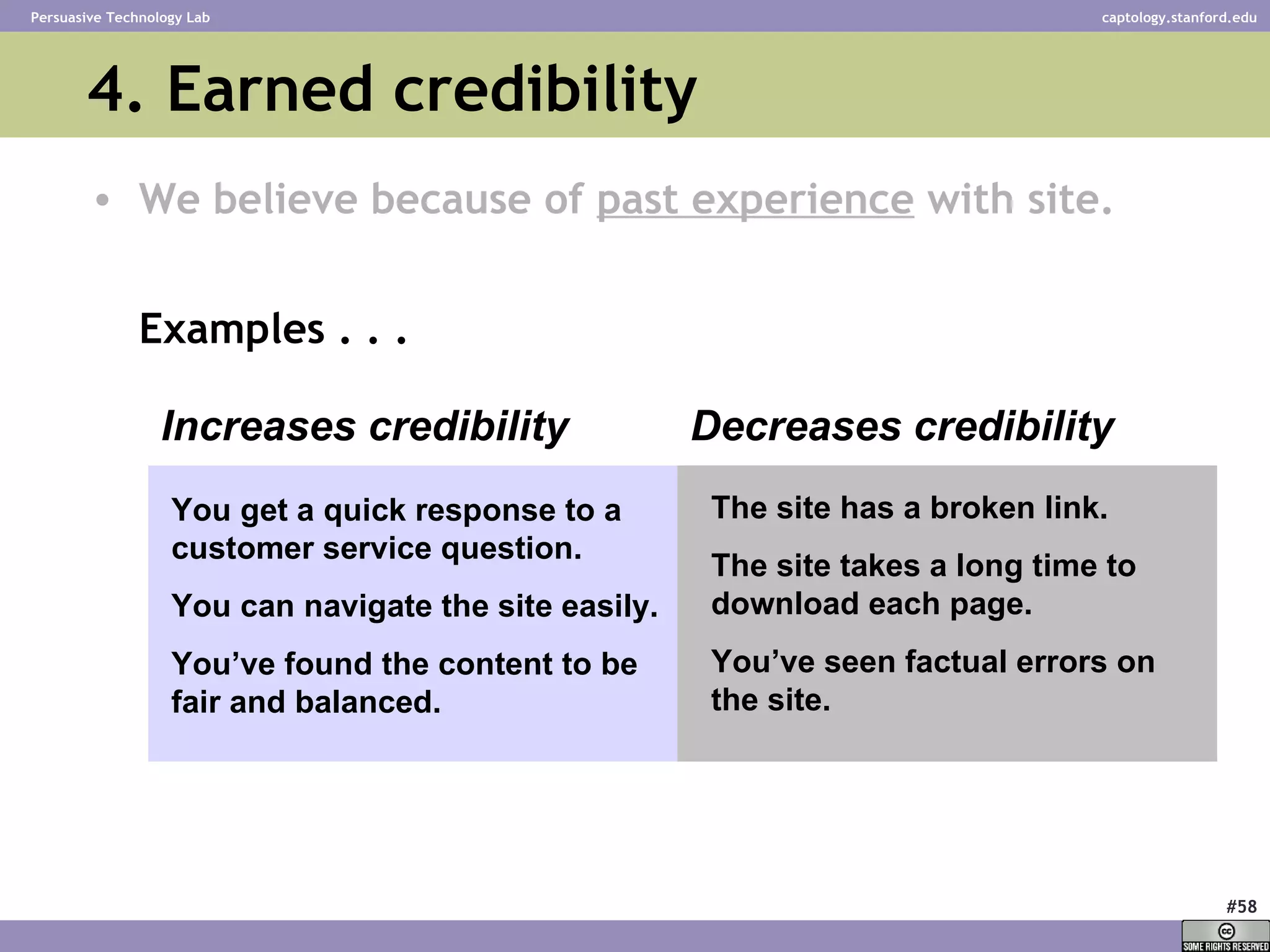4. Earned credibility We believe because of  past experience  with site. Examples . . . Increases credibility Decreases credibility You get a quick response to a customer service question.  You can navigate the site easily. You’ve found the content to be fair and balanced. The site has a broken link. The site takes a long time to download each page. You’ve seen factual errors on the site. 