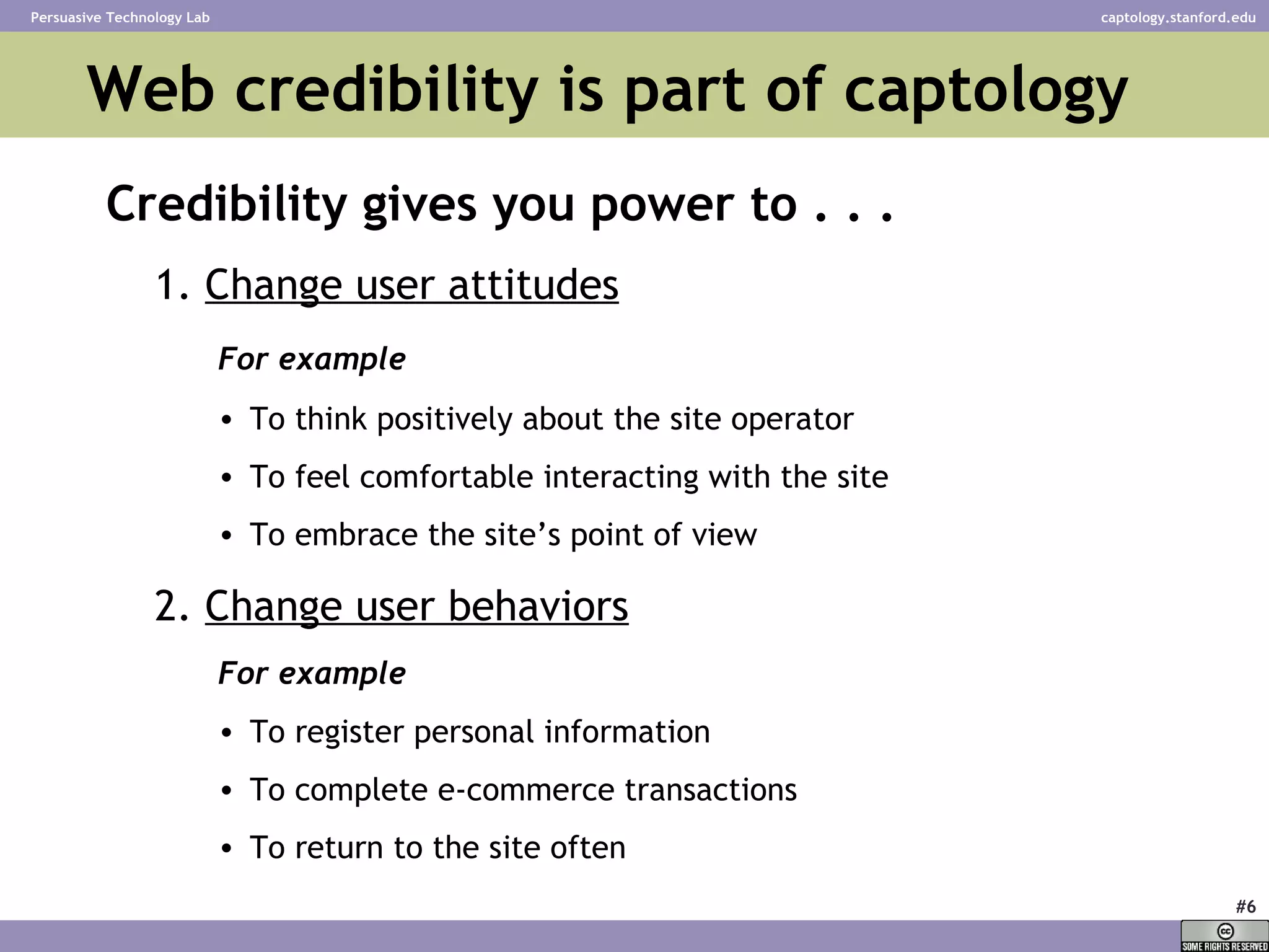 Web credibility is part of captology  Credibility gives you power to . . . 1.  Change user attitudes For example To think positively about the site operator To feel comfortable interacting with the site To embrace the site’s point of view 2.  Change user behaviors For example To register personal information To complete e-commerce transactions To return to the site often 