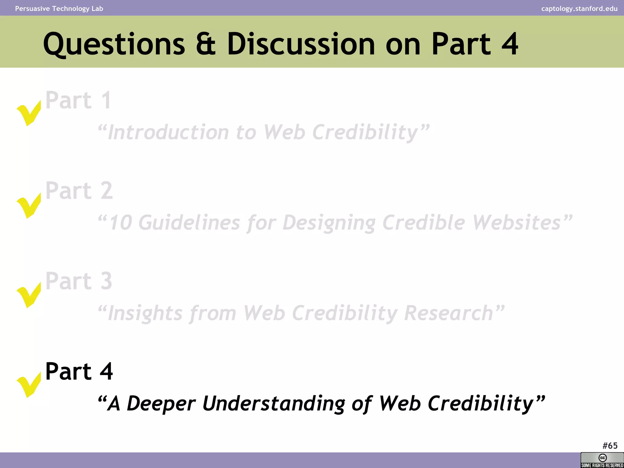 Questions & Discussion on Part 4  Part 1 “ Introduction to Web Credibility” Part 2 “ 10 Guidelines for Designing Credible Websites” Part 3 “ Insights from Web Credibility Research”   Part 4 “ A Deeper Understanding of Web Credibility”       