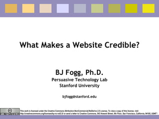 What Makes a Website Credible? BJ Fogg, Ph.D. Persuasive Technology Lab Stanford University [email_address] This work is licensed under the Creative Commons Attribution-NonCommercial-NoDerivs 2.5 License. To view a copy of this license, visit http://creativecommons.org/licenses/by-nc-nd/2.5/ or send a letter to Creative Commons, 543 Howard Street, 5th Floor, San Francisco, California, 94105, USA. 