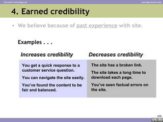 4. Earned credibility ,[object Object],[object Object],Increases credibility Decreases credibility You get a quick response to a customer service question.  You can navigate the site easily. You’ve found the content to be fair and balanced. The site has a broken link. The site takes a long time to download each page. You’ve seen factual errors on the site. 