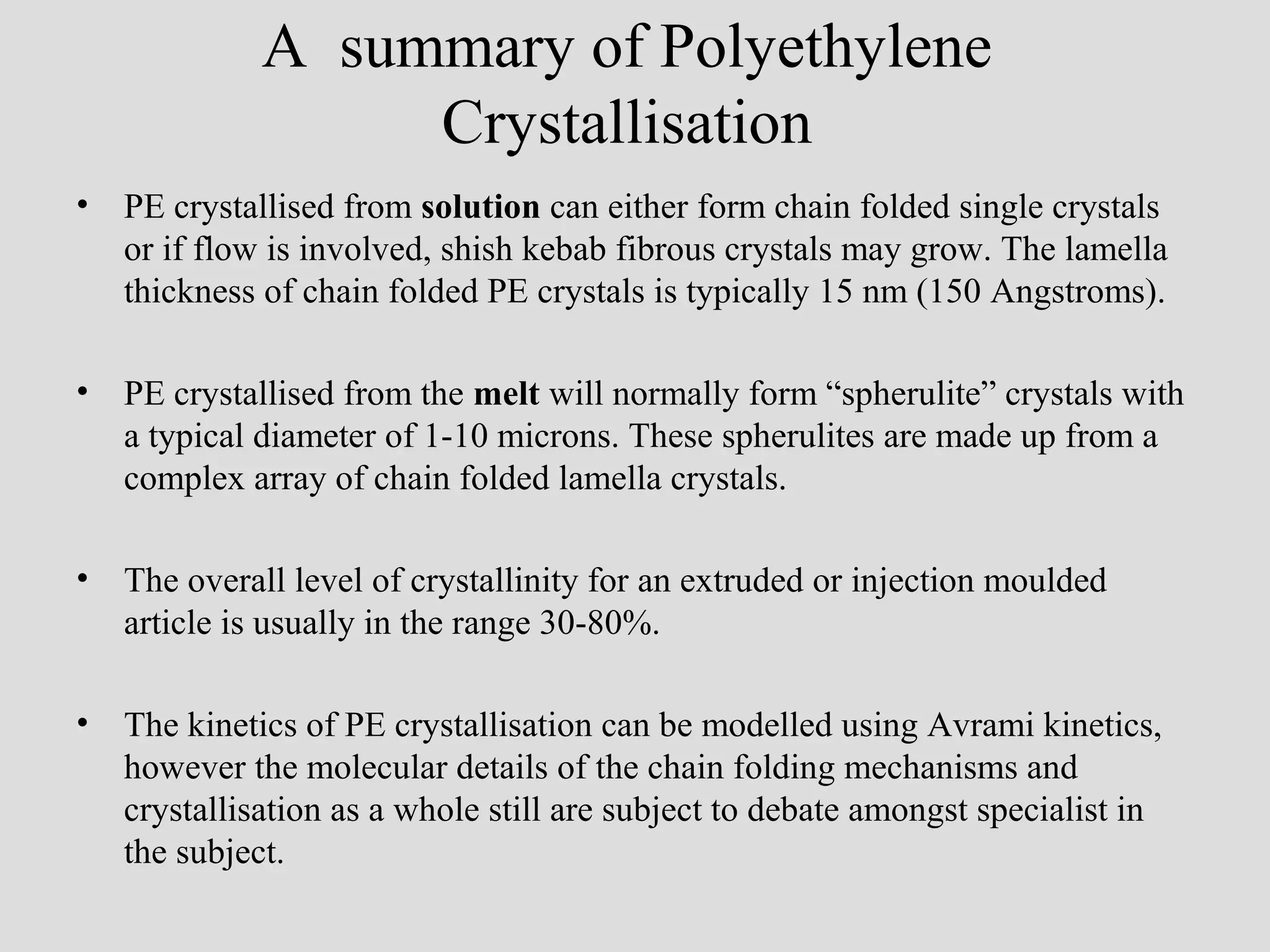 A summary of Polyethylene
Crystallisation
• PE crystallised from solution can either form chain folded single crystals
or if flow is involved, shish kebab fibrous crystals may grow. The lamella
thickness of chain folded PE crystals is typically 15 nm (150 Angstroms).
• PE crystallised from the melt will normally form “spherulite” crystals with
a typical diameter of 1-10 microns. These spherulites are made up from a
complex array of chain folded lamella crystals.
• The overall level of crystallinity for an extruded or injection moulded
article is usually in the range 30-80%.
• The kinetics of PE crystallisation can be modelled using Avrami kinetics,
however the molecular details of the chain folding mechanisms and
crystallisation as a whole still are subject to debate amongst specialist in
the subject.
 