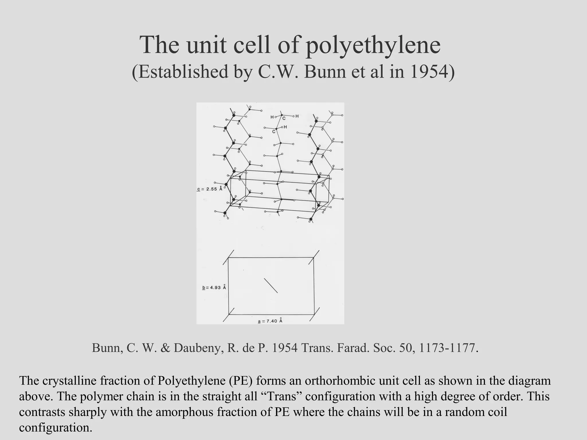 The unit cell of polyethylene
(Established by C.W. Bunn et al in 1954)
Bunn, C. W. & Daubeny, R. de P. 1954 Trans. Farad. Soc. 50, 1173-1177.
The crystalline fraction of Polyethylene (PE) forms an orthorhombic unit cell as shown in the diagram
above. The polymer chain is in the straight all “Trans” configuration with a high degree of order. This
contrasts sharply with the amorphous fraction of PE where the chains will be in a random coil
configuration.
 