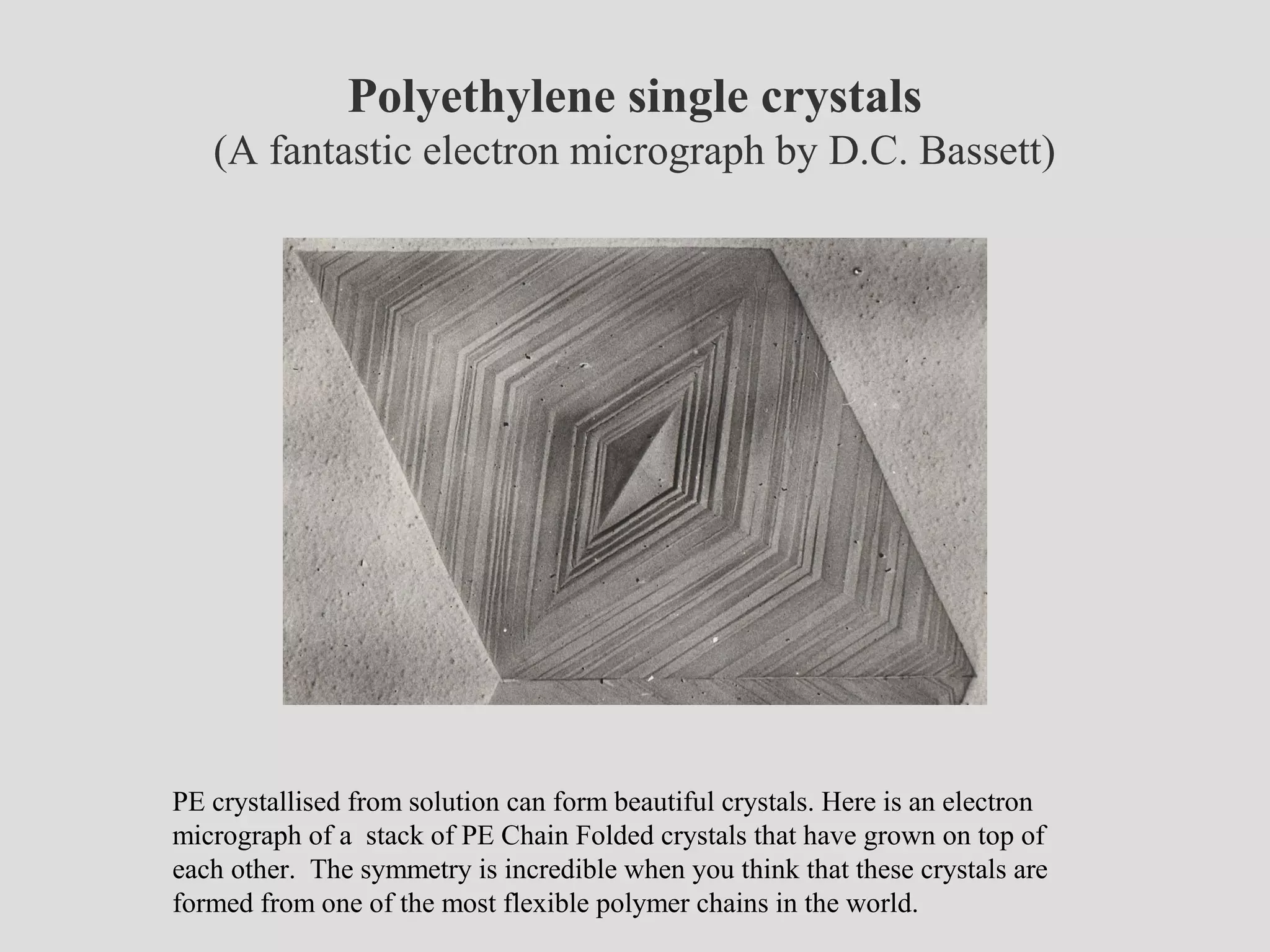 Polyethylene single crystals
(A fantastic electron micrograph by D.C. Bassett)
PE crystallised from solution can form beautiful crystals. Here is an electron
micrograph of a stack of PE Chain Folded crystals that have grown on top of
each other. The symmetry is incredible when you think that these crystals are
formed from one of the most flexible polymer chains in the world.
 