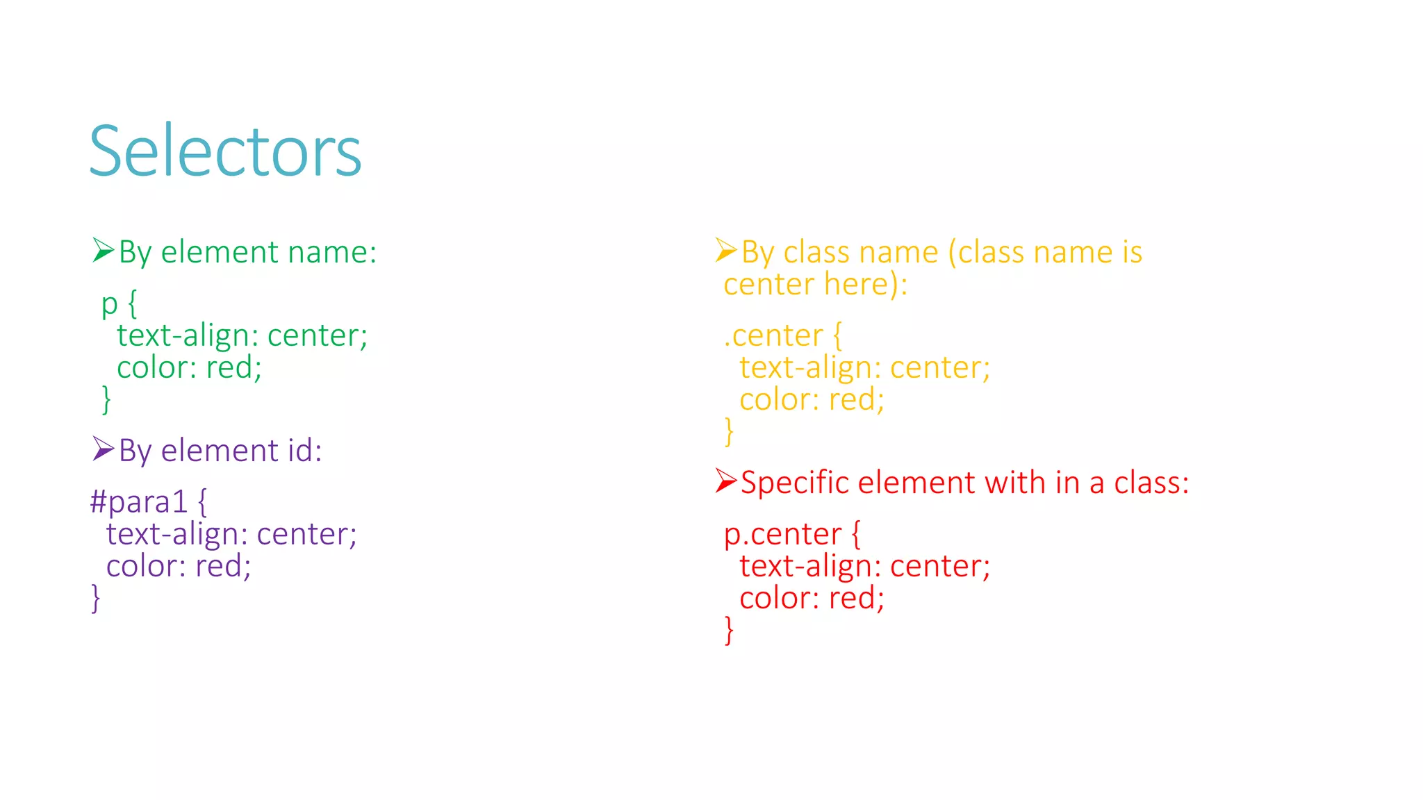 Selectors
By element name:
p {
text-align: center;
color: red;
}
By element id:
#para1 {
text-align: center;
color: red;
}
By class name (class name is
center here):
.center {
text-align: center;
color: red;
}
Specific element with in a class:
p.center {
text-align: center;
color: red;
}
 