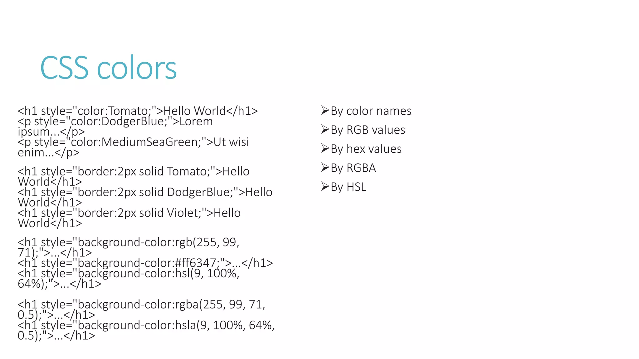 CSS colors
<h1 style="color:Tomato;">Hello World</h1>
<p style="color:DodgerBlue;">Lorem
ipsum...</p>
<p style="color:MediumSeaGreen;">Ut wisi
enim...</p>
<h1 style="border:2px solid Tomato;">Hello
World</h1>
<h1 style="border:2px solid DodgerBlue;">Hello
World</h1>
<h1 style="border:2px solid Violet;">Hello
World</h1>
<h1 style="background-color:rgb(255, 99,
71);">...</h1>
<h1 style="background-color:#ff6347;">...</h1>
<h1 style="background-color:hsl(9, 100%,
64%);">...</h1>
<h1 style="background-color:rgba(255, 99, 71,
0.5);">...</h1>
<h1 style="background-color:hsla(9, 100%, 64%,
0.5);">...</h1>
By color names
By RGB values
By hex values
By RGBA
By HSL
 
