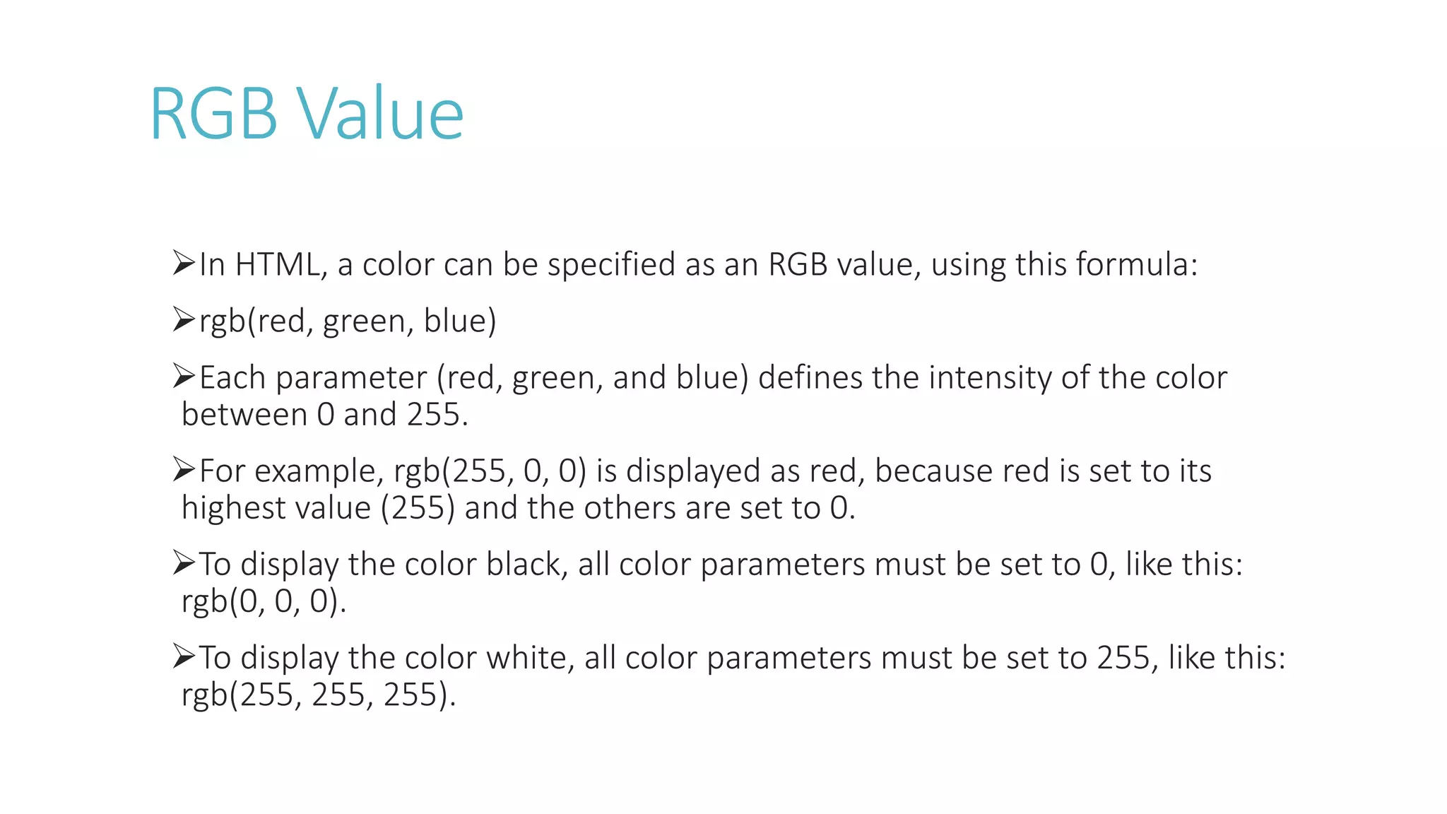 RGB Value
In HTML, a color can be specified as an RGB value, using this formula:
rgb(red, green, blue)
Each parameter (red, green, and blue) defines the intensity of the color
between 0 and 255.
For example, rgb(255, 0, 0) is displayed as red, because red is set to its
highest value (255) and the others are set to 0.
To display the color black, all color parameters must be set to 0, like this:
rgb(0, 0, 0).
To display the color white, all color parameters must be set to 255, like this:
rgb(255, 255, 255).
 