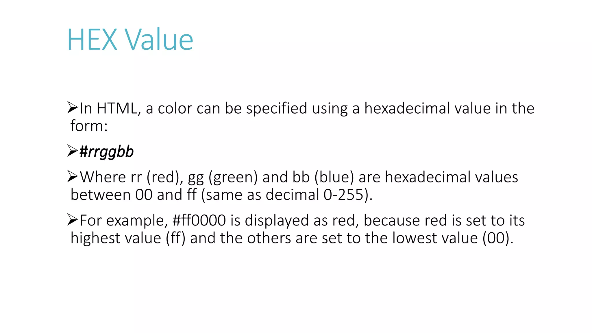 HEX Value
In HTML, a color can be specified using a hexadecimal value in the
form:
#rrggbb
Where rr (red), gg (green) and bb (blue) are hexadecimal values
between 00 and ff (same as decimal 0-255).
For example, #ff0000 is displayed as red, because red is set to its
highest value (ff) and the others are set to the lowest value (00).
 