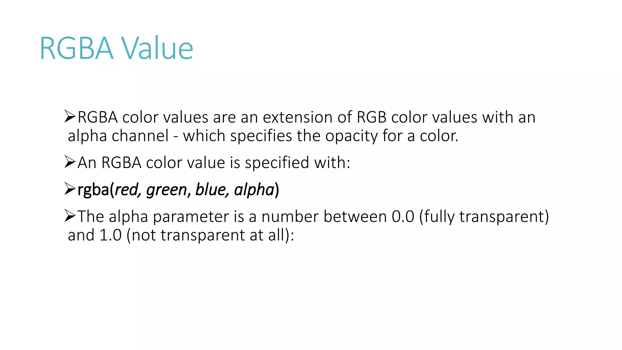 RGBA Value
RGBA color values are an extension of RGB color values with an
alpha channel - which specifies the opacity for a color.
An RGBA color value is specified with:
rgba(red, green, blue, alpha)
The alpha parameter is a number between 0.0 (fully transparent)
and 1.0 (not transparent at all):
 