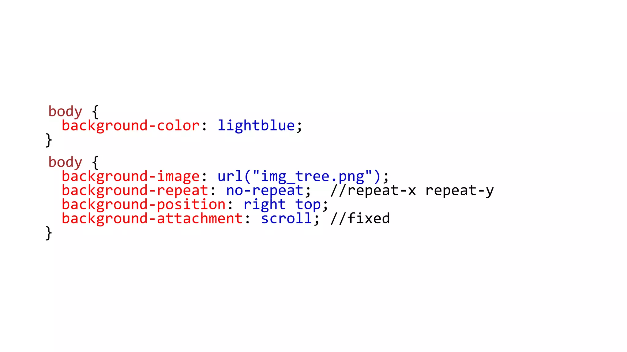 body {
background-color: lightblue;
}
body {
background-image: url("img_tree.png");
background-repeat: no-repeat; //repeat-x repeat-y
background-position: right top;
background-attachment: scroll; //fixed
}
 