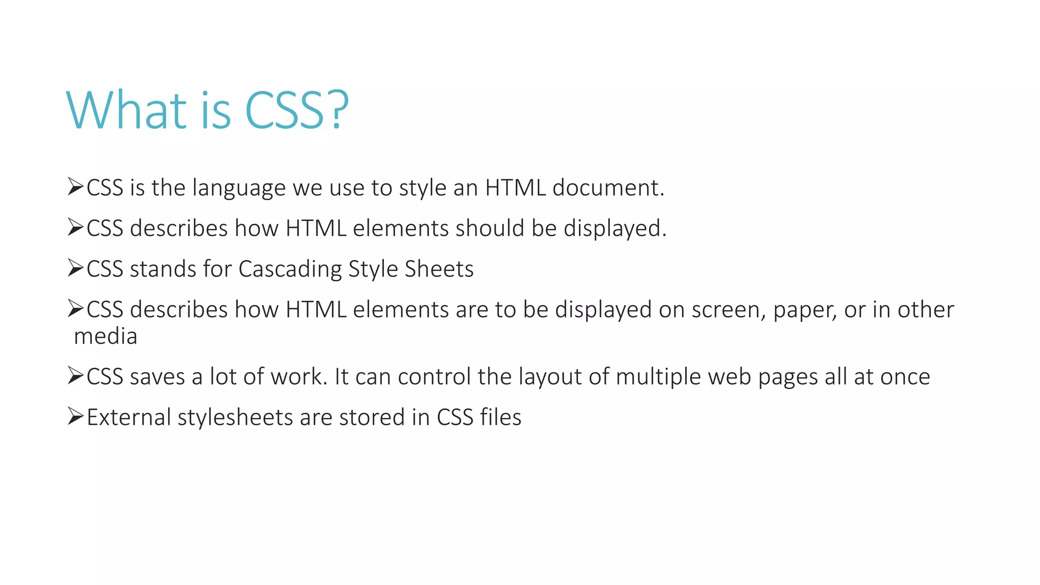 What is CSS?
CSS is the language we use to style an HTML document.
CSS describes how HTML elements should be displayed.
CSS stands for Cascading Style Sheets
CSS describes how HTML elements are to be displayed on screen, paper, or in other
media
CSS saves a lot of work. It can control the layout of multiple web pages all at once
External stylesheets are stored in CSS files
 