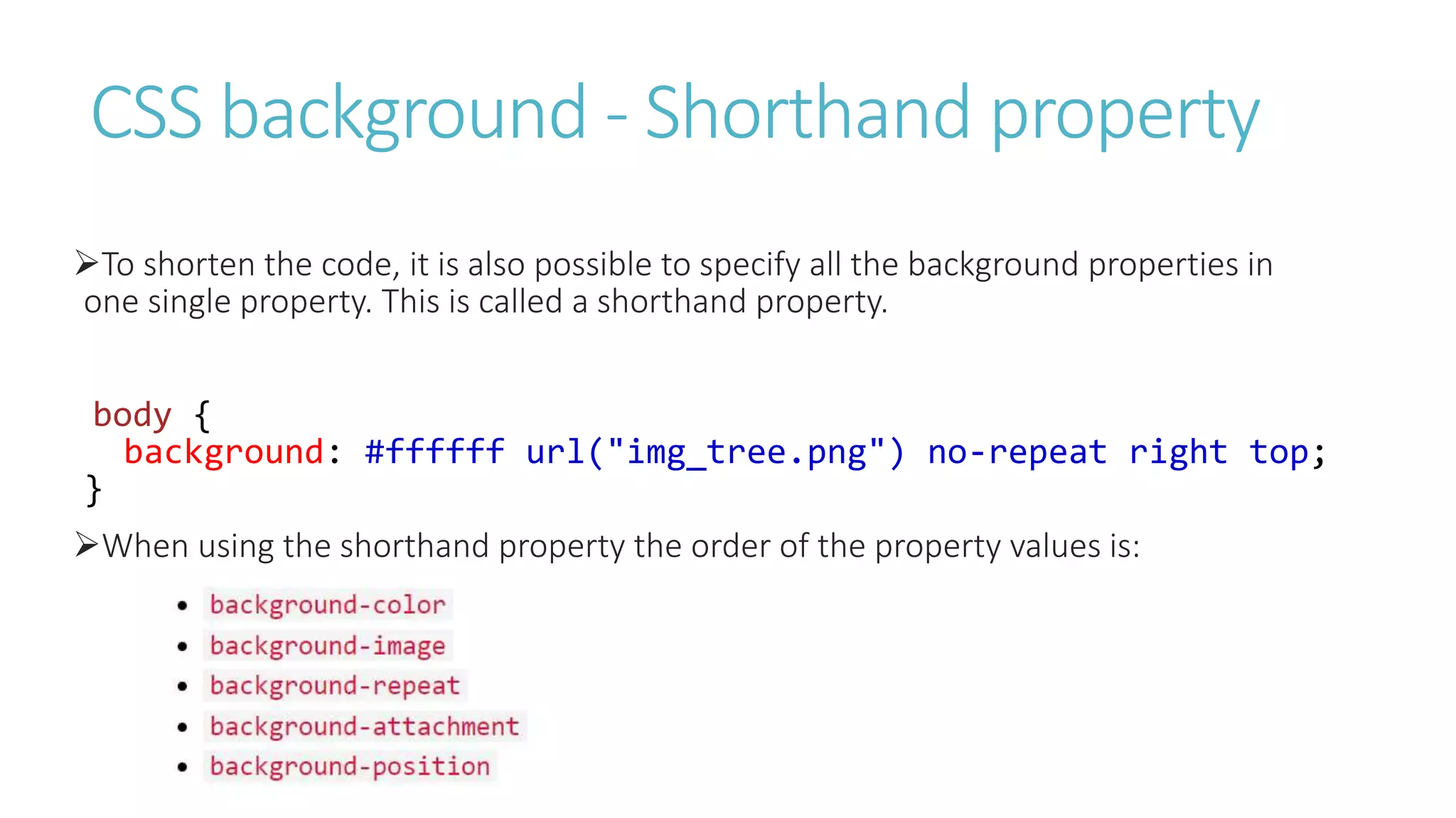 CSS background - Shorthand property
To shorten the code, it is also possible to specify all the background properties in
one single property. This is called a shorthand property.
body {
background: #ffffff url("img_tree.png") no-repeat right top;
}
When using the shorthand property the order of the property values is:
 