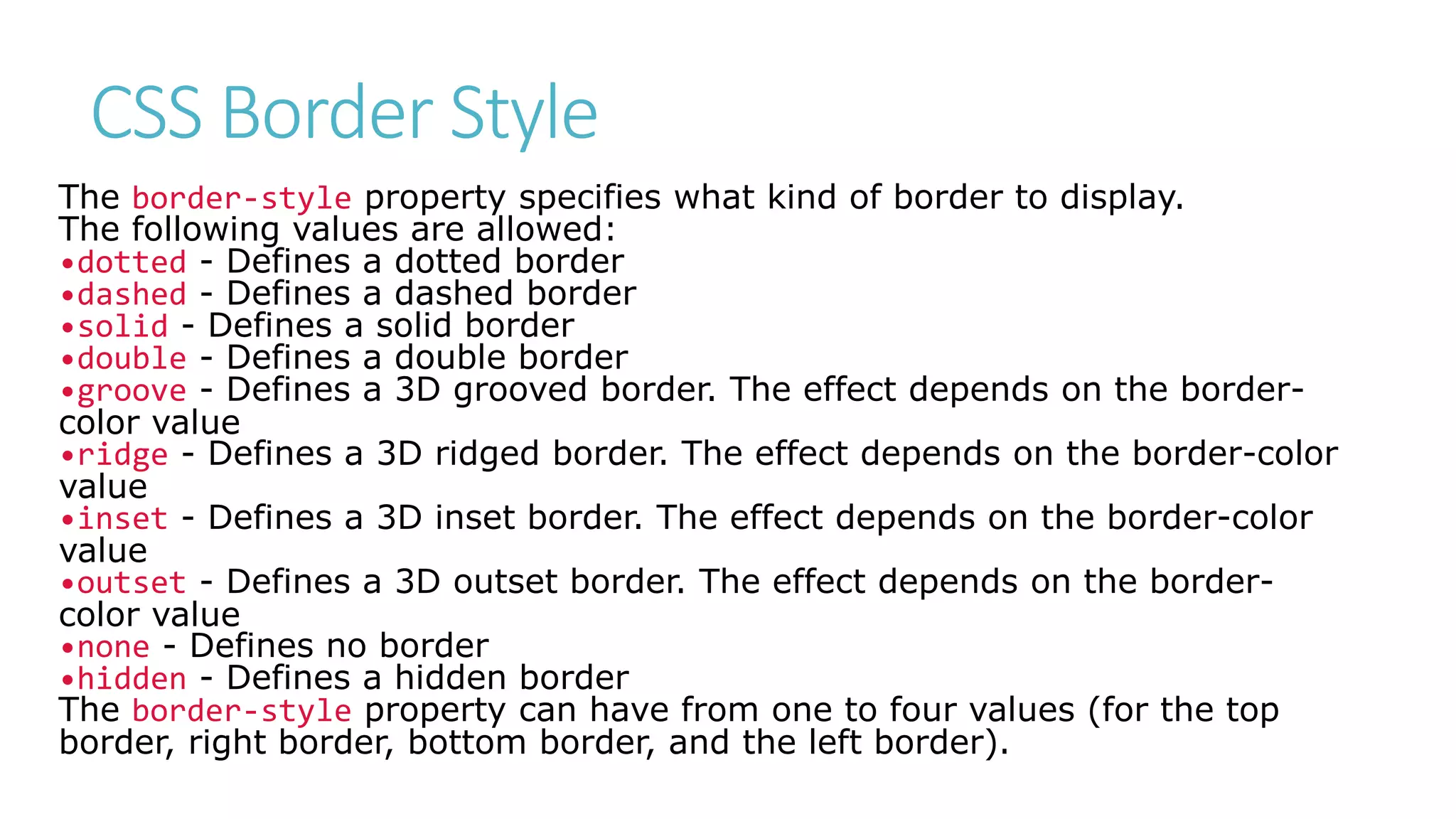 CSS Border Style
The border-style property specifies what kind of border to display.
The following values are allowed:
•dotted - Defines a dotted border
•dashed - Defines a dashed border
•solid - Defines a solid border
•double - Defines a double border
•groove - Defines a 3D grooved border. The effect depends on the border-
color value
•ridge - Defines a 3D ridged border. The effect depends on the border-color
value
•inset - Defines a 3D inset border. The effect depends on the border-color
value
•outset - Defines a 3D outset border. The effect depends on the border-
color value
•none - Defines no border
•hidden - Defines a hidden border
The border-style property can have from one to four values (for the top
border, right border, bottom border, and the left border).
 