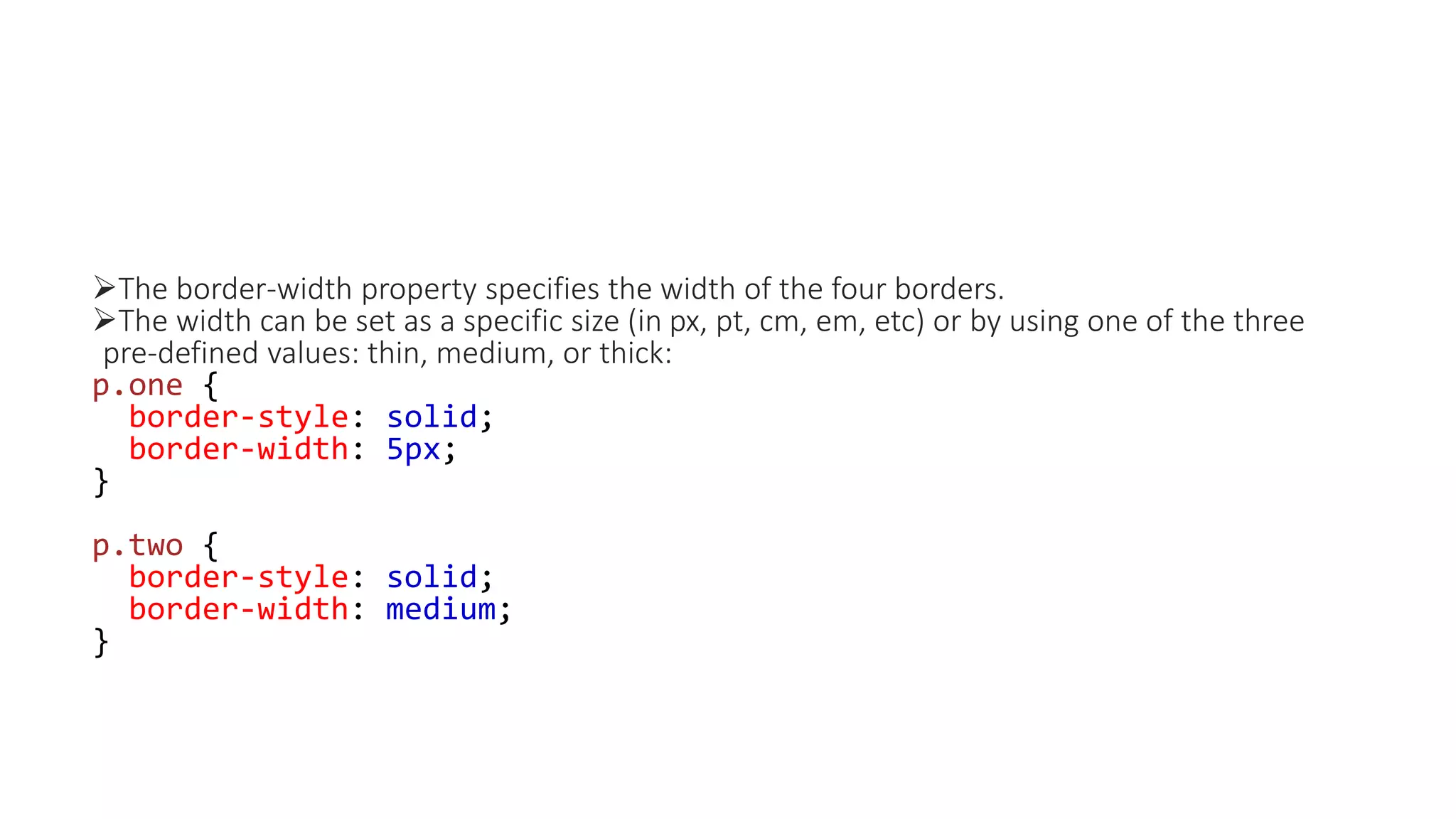 The border-width property specifies the width of the four borders.
The width can be set as a specific size (in px, pt, cm, em, etc) or by using one of the three
pre-defined values: thin, medium, or thick:
p.one {
border-style: solid;
border-width: 5px;
}
p.two {
border-style: solid;
border-width: medium;
}
 