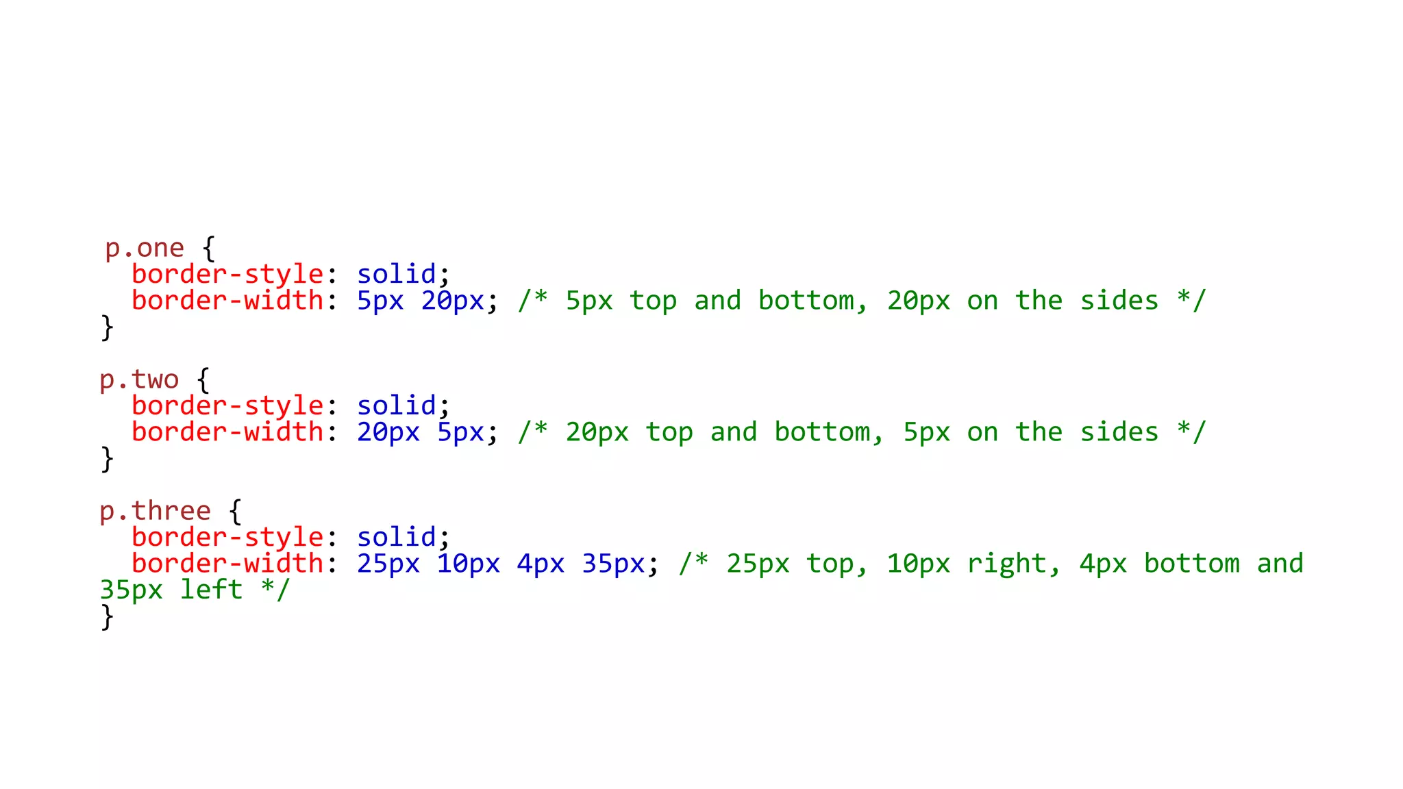 p.one {
border-style: solid;
border-width: 5px 20px; /* 5px top and bottom, 20px on the sides */
}
p.two {
border-style: solid;
border-width: 20px 5px; /* 20px top and bottom, 5px on the sides */
}
p.three {
border-style: solid;
border-width: 25px 10px 4px 35px; /* 25px top, 10px right, 4px bottom and
35px left */
}
 