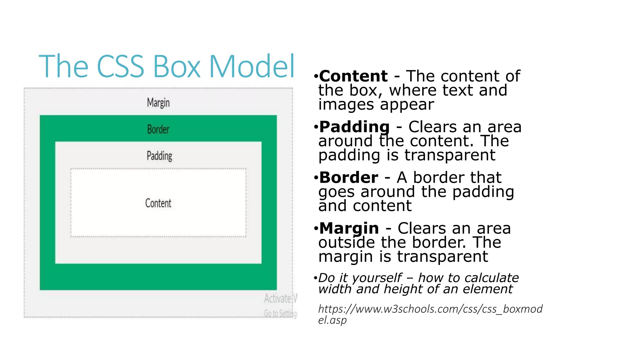 The CSS Box Model •Content - The content of
the box, where text and
images appear
•Padding - Clears an area
around the content. The
padding is transparent
•Border - A border that
goes around the padding
and content
•Margin - Clears an area
outside the border. The
margin is transparent
•Do it yourself – how to calculate
width and height of an element
https://www.w3schools.com/css/css_boxmod
el.asp
 