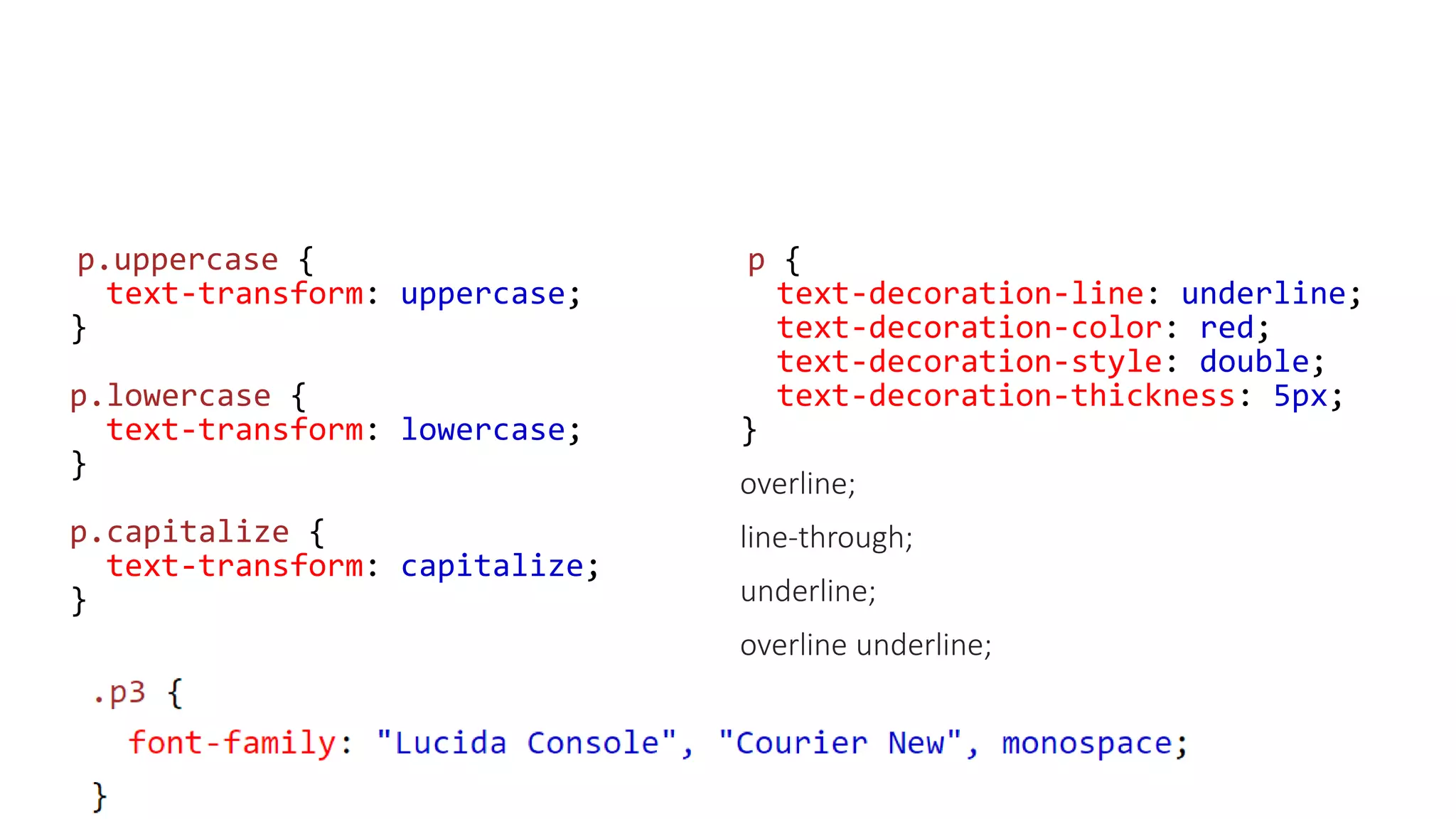 p.uppercase {
text-transform: uppercase;
}
p.lowercase {
text-transform: lowercase;
}
p.capitalize {
text-transform: capitalize;
}
p {
text-decoration-line: underline;
text-decoration-color: red;
text-decoration-style: double;
text-decoration-thickness: 5px;
}
overline;
line-through;
underline;
overline underline;
 