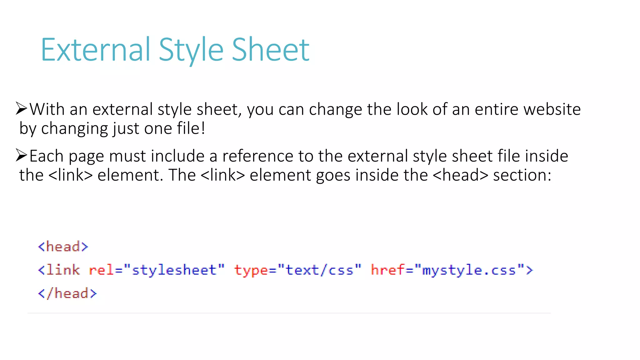External Style Sheet
With an external style sheet, you can change the look of an entire website
by changing just one file!
Each page must include a reference to the external style sheet file inside
the <link> element. The <link> element goes inside the <head> section:
 