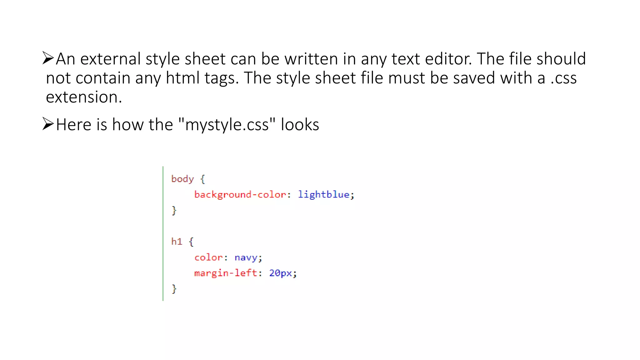 An external style sheet can be written in any text editor. The file should
not contain any html tags. The style sheet file must be saved with a .css
extension.
Here is how the "mystyle.css" looks
 