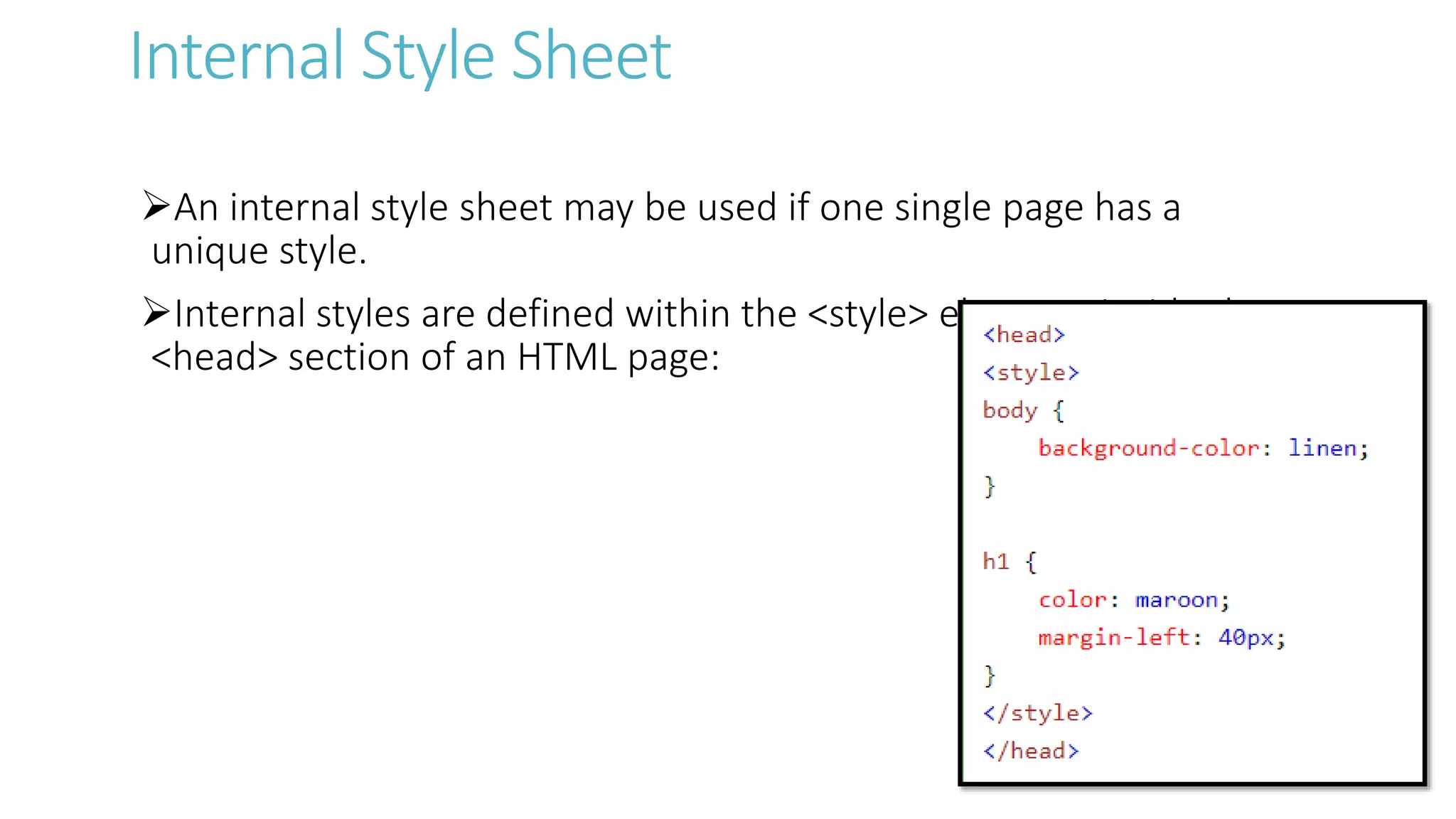 Internal Style Sheet
An internal style sheet may be used if one single page has a
unique style.
Internal styles are defined within the <style> element, inside the
<head> section of an HTML page:
 