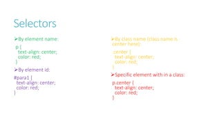 Selectors
By element name:
p {
text-align: center;
color: red;
}
By element id:
#para1 {
text-align: center;
color: red;
}
By class name (class name is
center here):
.center {
text-align: center;
color: red;
}
Specific element with in a class:
p.center {
text-align: center;
color: red;
}
 